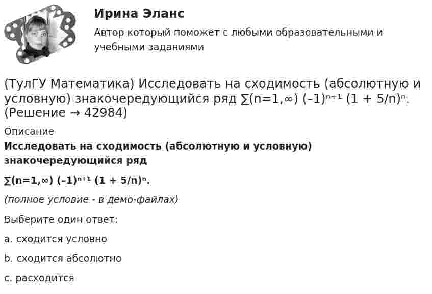     
          Описание
          Исследовать на сходимость (абсолютную и условную) знакочередующийся ряд ∑(n=1,∞) (–1)ⁿ⁺¹ (1 + 5/n)ⁿ.(полное условие - в демо-файлах)Выберите один ответ:a. сходится условноb. сходится абсолютноc. расходится  
            
            
            (ТулГУ Математика) Исследовать на сходимость (абсолютную и условную) знакочередующийся ряд   ∑(n=1,∞) (–1)ⁿ⁺¹ 1/⁵√n² .(ТулГУ Математика) Исследовать на сходимость (абсолютную и условную) знакочередующийся ряд   ∑(n=1,∞) (–1)ⁿ⁺¹ (1 + 5/n)ⁿ.(ТулГУ Математика) Исследовать сходимость ряда   ∑(1,∞) (e^1/n - 1).(ТулГУ Математика) Исследовать сходимость ряда   ∑(n=1,∞) n! / 5ⁿ(n+1)² .(ТулГУ Математика) Исследовать сходимость ряда   ∑(n=1,∞) n! / nⁿ .(ТулГУ Математика) Исследовать сходимость ряда  ∑(n=1,∞) n * (tg 1/n)^n.💯 ТулГУ Математика > Итоговая аттестация (1 семестр) (правильные ответы на тест)(ТулГУ Математика) Запишите двойной интеграл ∫∫(D) f(x,y) dxdy в полярных координатах, если область D ограничена линиями:  x2 - 8y + y2 = 0, x ≤ 0(ТулГУ Математика) Избавиться от иррациональности в подынтегральном выражении ∫(√x+1 + 1)/5⁴√x+1 dx можно, используя замену переменной:(ТулГУ Математика) Измените порядок интегрирования в выражении  ∫(0,1) dy ∫(–√y,y+0,5) f(x,y) dx(ТулГУ Математика) Измените порядок интегрирования в выражении  ∫(–1,0) dx ∫(0,1+x) f(x,y) dy + ∫(0,1) dx ∫(1,√1–x²) f(x,y) dy(ТулГУ Математика) Из приведенных ниже плоскостей выбрать ту, которая параллельна оси аппликат(ТулГУ Математика) Из уравнений а) x – 3y + z = 0; б) x + 2y – 3 = 0; в) – x + z + 4 = 0; г) 2x + y = 0 выберите те, которые определяют плоскость, параллельную оси Oz.(ТулГУ Математика) Интеграл ∫sinxdx/cos²x равен …