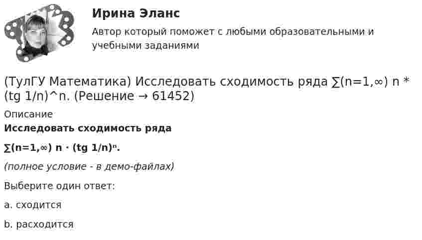     
            Описание
            Исследовать сходимость ряда∑(n=1,∞) n · (tg 1/n)ⁿ.(полное условие - в демо-файлах)Выберите один ответ:a. сходитсяb. расходится   
            
            
            (ТулГУ Математика) Исследовать сходимость ряда   ∑(n=1,∞) n! / nⁿ .(ТулГУ Математика) Исследовать сходимость ряда  ∑(n=1,∞) n * (tg 1/n)^n.💯 ТулГУ Математика > Итоговая аттестация (1 семестр) (правильные ответы на тест)(ТулГУ Математика) Какая запись соответствует утверждению: Формула истинна, если значение функции F(y) совпадает со значением константы X(ТулГУ Математика) Какая запись соответствует утверждению: Формула истинна, если переменная х принимает значение, равное константе Y(ТулГУ Математика) Какая формула называется невыполнимой ?(ТулГУ Математика) Какие из перечисленных ниже криволинейных интегралов по контуру L , окружающему начало координат, могут быть вычислены по формуле Грина?(ТулГУ Математика) Из приведенных ниже плоскостей выбрать ту, которая параллельна оси аппликат(ТулГУ Математика) Из уравнений а) x – 3y + z = 0; б) x + 2y – 3 = 0; в) – x + z + 4 = 0; г) 2x + y = 0 выберите те, которые определяют плоскость, параллельную оси Oz.(ТулГУ Математика) Интеграл ∫sinxdx/cos²x равен …(ТулГУ Математика) Исследовать на сходимость (абсолютную и условную) знакочередующийся ряд   ∑(n=1,∞) (–1)ⁿ⁺¹ 1/2²ⁿ.(ТулГУ Математика) Исследовать на сходимость (абсолютную и условную) знакочередующийся ряд   ∑(n=1,∞) (–1)ⁿ⁺¹ 1/⁵√n² .(ТулГУ Математика) Исследовать на сходимость (абсолютную и условную) знакочередующийся ряд   ∑(n=1,∞) (–1)ⁿ⁺¹ (1 + 5/n)ⁿ.(ТулГУ Математика) Исследовать сходимость ряда   ∑(1,∞) (e^1/n - 1).