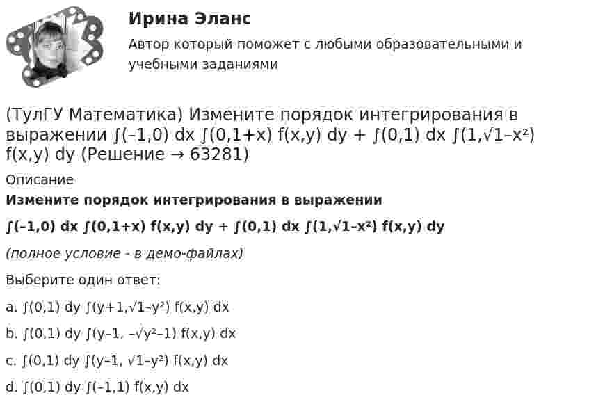     
            Описание
            Измените порядок интегрирования в выражении ∫(–1,0) dx ∫(0,1+x) f(x,y) dy + ∫(0,1) dx ∫(1,√1–x²) f(x,y) dy(полное условие - в демо-файлах)Выберите один ответ:a. ∫(0,1) dy ∫(y+1,√1–y²) f(x,y) dxb. ∫(0,1) dy ∫(y–1, –√y²–1) f(x,y) dxc. ∫(0,1) dy ∫(y–1, √1–y²) f(x,y) dxd. ∫(0,1) dy ∫(–1,1) f(x,y) dx   
            
            
            (ТулГУ Математика) Измените порядок интегрирования в выражении  ∫(0,1) dy ∫(–√y,y+0,5) f(x,y) dx(ТулГУ Математика) Измените порядок интегрирования в выражении  ∫(–1,0) dx ∫(0,1+x) f(x,y) dy + ∫(0,1) dx ∫(1,√1–x²) f(x,y) dy(ТулГУ Математика) Из приведенных ниже плоскостей выбрать ту, которая параллельна оси аппликат(ТулГУ Математика) Из уравнений а) x – 3y + z = 0; б) x + 2y – 3 = 0; в) – x + z + 4 = 0; г) 2x + y = 0 выберите те, которые определяют плоскость, параллельную оси Oz.(ТулГУ Математика) Интеграл ∫sinxdx/cos²x равен …(ТулГУ Математика) Исследовать на сходимость (абсолютную и условную) знакочередующийся ряд   ∑(n=1,∞) (–1)ⁿ⁺¹ 1/2²ⁿ.(ТулГУ Математика) Исследовать на сходимость (абсолютную и условную) знакочередующийся ряд   ∑(n=1,∞) (–1)ⁿ⁺¹ 1/⁵√n² .(ТулГУ Математика) Запись a∉Aобозначает(ТулГУ Математика) Запишите двойной интеграл ∫∫D f(x,y) dxdy в полярных координатах, если область D ограничена линиями:  x² – 4x + y² = 0, y = x, (y ≥ x).(ТулГУ Математика) Запишите двойной интеграл ∫∫(D) f(x,y) dxdy в полярных координатах, если область D ограничена линиями:  x² + 5x + y² = 0, y ≤ 0.(ТулГУ Математика) Запишите двойной интеграл ∫∫(D) f(x,y) dxdy в полярных координатах, если область D ограничена линиями: x2 - 6y + y2 = 0,  x2 - 10y + y2 = 0,  x ≥ 0.(ТулГУ Математика) Запишите двойной интеграл ∫∫(D) f(x,y) dxdy в полярных координатах, если область D ограничена линиями:  x² – 6y + y² = 0, x² – 10y + y² = 0, x ≤ 0.(ТулГУ Математика) Запишите двойной интеграл ∫∫D f(x,y) dxdy в полярных координатах, если область D ограничена линиями:  x² – 6y + y² = 0, y ≥ x, y ≥ – x(ТулГУ Математика) Запишите двойной интеграл ∫∫(D) f(x,y) dxdy в полярных координатах, если область D ограничена линиями:  x2 - 8y + y2 = 0, x ≤ 0