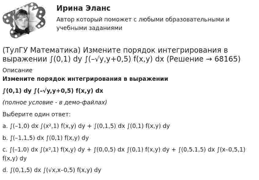     
            Описание
            Измените порядок интегрирования в выражении ∫(0,1) dy ∫(–√y,y+0,5) f(x,y) dx(полное условие - в демо-файлах)Выберите один ответ:a. ∫(–1,0) dx ∫(x²,1) f(x,y) dy + ∫(0,1,5) dx ∫(0,1) f(x,y) dyb. ∫(–1,1,5) dx ∫(0,1) f(x,y) dyc. ∫(–1,0) dx ∫(x²,1) f(x,y) dy + ∫(0,0,5) dx ∫(0,1) f(x,y) dy + ∫(0,5,1,5) dx ∫(x–0,5,1) f(x,y) dyd. ∫(0,1,5) dx ∫(√x,x–0,5) f(x,y) dy   
            
            
            (ТулГУ Математика) Избавиться от иррациональности в подынтегральном выражении ∫(√x+1 + 1)/5⁴√x+1 dx можно, используя замену переменной:(ТулГУ Математика) Измените порядок интегрирования в выражении  ∫(0,1) dy ∫(–√y,y+0,5) f(x,y) dx(ТулГУ Математика) Измените порядок интегрирования в выражении  ∫(–1,0) dx ∫(0,1+x) f(x,y) dy + ∫(0,1) dx ∫(1,√1–x²) f(x,y) dy(ТулГУ Математика) Из приведенных ниже плоскостей выбрать ту, которая параллельна оси аппликат(ТулГУ Математика) Из уравнений а) x – 3y + z = 0; б) x + 2y – 3 = 0; в) – x + z + 4 = 0; г) 2x + y = 0 выберите те, которые определяют плоскость, параллельную оси Oz.(ТулГУ Математика) Интеграл ∫sinxdx/cos²x равен …(ТулГУ Математика) Исследовать на сходимость (абсолютную и условную) знакочередующийся ряд   ∑(n=1,∞) (–1)ⁿ⁺¹ 1/2²ⁿ.(ТулГУ Математика) Закон противоречия(ТулГУ Математика) Запись a∉Aобозначает(ТулГУ Математика) Запишите двойной интеграл ∫∫D f(x,y) dxdy в полярных координатах, если область D ограничена линиями:  x² – 4x + y² = 0, y = x, (y ≥ x).(ТулГУ Математика) Запишите двойной интеграл ∫∫(D) f(x,y) dxdy в полярных координатах, если область D ограничена линиями:  x² + 5x + y² = 0, y ≤ 0.(ТулГУ Математика) Запишите двойной интеграл ∫∫(D) f(x,y) dxdy в полярных координатах, если область D ограничена линиями: x2 - 6y + y2 = 0,  x2 - 10y + y2 = 0,  x ≥ 0.(ТулГУ Математика) Запишите двойной интеграл ∫∫(D) f(x,y) dxdy в полярных координатах, если область D ограничена линиями:  x² – 6y + y² = 0, x² – 10y + y² = 0, x ≤ 0.(ТулГУ Математика) Запишите двойной интеграл ∫∫D f(x,y) dxdy в полярных координатах, если область D ограничена линиями:  x² – 6y + y² = 0, y ≥ x, y ≥ – x
