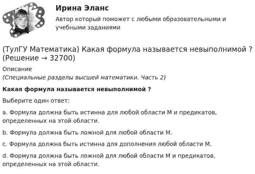      
          Описание
          (Специальные разделы высшей математики. Часть 2)Какая формула называется невыполнимой ?Выберите один ответ:a. Формула должна быть истинна для любой области М и предикатов, определенных на этой области. b. Формула должна быть ложной для любой области М. c. Формула должна быть истинна для дополнения любой области М. d. Формула должна быть ложной для любой области М и предикатов, определенных на этой области.   
            
            
            (ТулГУ Математика) Какая запись соответствует утверждению: Формула истинна, если переменная х принимает значение, равное константе Y(ТулГУ Математика) Какая формула называется невыполнимой ?(ТулГУ Математика) Какие из перечисленных ниже криволинейных интегралов по контуру L , окружающему начало координат, могут быть вычислены по формуле Грина?(ТулГУ Математика) Какие из перечисленных ниже криволинейных интегралов по контуру L , окружающему начало координат, не могут быть вычислены по формуле Грина?(ТулГУ Математика) Какие из перечисленных ниже систем будут линейными.(ТулГУ Математика) Какие из перечисленных ниже систем можно свести к линейному дифференциальному уравнению.(ТулГУ Математика) Какие из приведенных ниже высказываний верны? (Поверхности уровня являются ... / Поверхности уровня скалярного поля ... / В физике поверхности ... / Поверхностью уровня скалярного поля ...)(ТулГУ Математика) Исследовать на сходимость (абсолютную и условную) знакочередующийся ряд   ∑(n=1,∞) (–1)ⁿ⁺¹ 1/⁵√n² .(ТулГУ Математика) Исследовать на сходимость (абсолютную и условную) знакочередующийся ряд   ∑(n=1,∞) (–1)ⁿ⁺¹ (1 + 5/n)ⁿ.(ТулГУ Математика) Исследовать сходимость ряда   ∑(1,∞) (e^1/n - 1).(ТулГУ Математика) Исследовать сходимость ряда   ∑(n=1,∞) n! / 5ⁿ(n+1)² .(ТулГУ Математика) Исследовать сходимость ряда   ∑(n=1,∞) n! / nⁿ .(ТулГУ Математика) Исследовать сходимость ряда  ∑(n=1,∞) n * (tg 1/n)^n.💯 ТулГУ Математика > Итоговая аттестация (1 семестр) (правильные ответы на тест)