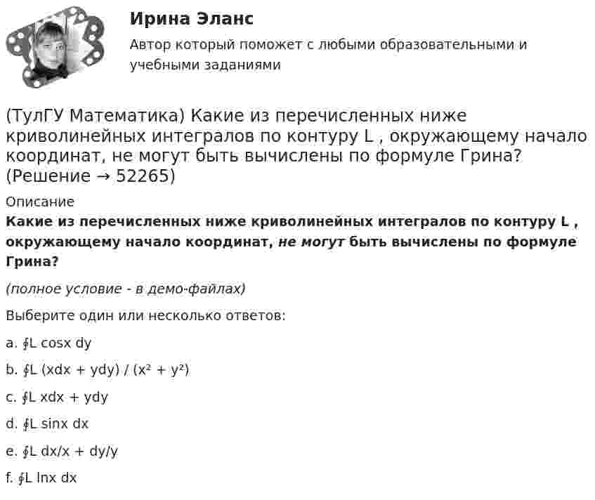     
            Описание
            Какие из перечисленных ниже криволинейных интегралов по контуру L , окружающему начало координат, не могут быть вычислены по формуле Грина?(полное условие - в демо-файлах)Выберите один или несколько ответов:a. ∮L cosx dyb. ∮L (xdx + ydy) / (x² + y²)c. ∮L xdx + ydyd. ∮L sinx dxe. ∮L dx/x + dy/yf. ∮L lnx dx  
            
            
            (ТулГУ Математика) Какие из перечисленных ниже криволинейных интегралов по контуру L , окружающему начало координат, могут быть вычислены по формуле Грина?(ТулГУ Математика) Какие из перечисленных ниже криволинейных интегралов по контуру L , окружающему начало координат, не могут быть вычислены по формуле Грина?(ТулГУ Математика) Какие из перечисленных ниже систем будут линейными.(ТулГУ Математика) Какие из перечисленных ниже систем можно свести к линейному дифференциальному уравнению.(ТулГУ Математика) Какие из приведенных ниже высказываний верны? (Поверхности уровня являются ... / Поверхности уровня скалярного поля ... / В физике поверхности ... / Поверхностью уровня скалярного поля ...)(ТулГУ Математика) Каким символом обозначается импликация?(ТулГУ Математика) Каким символом обозначается квантор существования?(ТулГУ Математика) Исследовать сходимость ряда   ∑(1,∞) (e^1/n - 1).(ТулГУ Математика) Исследовать сходимость ряда   ∑(n=1,∞) n! / 5ⁿ(n+1)² .(ТулГУ Математика) Исследовать сходимость ряда   ∑(n=1,∞) n! / nⁿ .(ТулГУ Математика) Исследовать сходимость ряда  ∑(n=1,∞) n * (tg 1/n)^n.💯 ТулГУ Математика > Итоговая аттестация (1 семестр) (правильные ответы на тест)(ТулГУ Математика) Какая запись соответствует утверждению: Формула истинна, если значение функции F(y) совпадает со значением константы X(ТулГУ Математика) Какая запись соответствует утверждению: Формула истинна, если переменная х принимает значение, равное константе Y