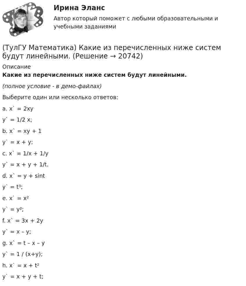     
          Описание
          Какие из перечисленных ниже систем будут линейными.(полное условие - в демо-файлах)Выберите один или несколько ответов:a. x` = 2xy   y` = 1/2 x; b. x` = xy + 1   y` = x + y; c. x` = 1/x + 1/y   y` = x + y + 1/t. d. x` = y + sint   y` = t³; e. x` = x²    y` = y²; f. x` = 3x + 2y   y` = x – y; g. x` = t – x – y   y` = 1 / (x+y); h. x` = x + t²   y` = x + y + t;   
            
            
            (ТулГУ Математика) Какие из перечисленных ниже криволинейных интегралов по контуру L , окружающему начало координат, не могут быть вычислены по формуле Грина?(ТулГУ Математика) Какие из перечисленных ниже систем будут линейными.(ТулГУ Математика) Какие из перечисленных ниже систем можно свести к линейному дифференциальному уравнению.(ТулГУ Математика) Какие из приведенных ниже высказываний верны? (Поверхности уровня являются ... / Поверхности уровня скалярного поля ... / В физике поверхности ... / Поверхностью уровня скалярного поля ...)(ТулГУ Математика) Каким символом обозначается импликация?(ТулГУ Математика) Каким символом обозначается квантор существования?(ТулГУ Математика) Какое высказываение является частноотрицательным?(ТулГУ Математика) Исследовать сходимость ряда   ∑(n=1,∞) n! / 5ⁿ(n+1)² .(ТулГУ Математика) Исследовать сходимость ряда   ∑(n=1,∞) n! / nⁿ .(ТулГУ Математика) Исследовать сходимость ряда  ∑(n=1,∞) n * (tg 1/n)^n.💯 ТулГУ Математика > Итоговая аттестация (1 семестр) (правильные ответы на тест)(ТулГУ Математика) Какая запись соответствует утверждению: Формула истинна, если значение функции F(y) совпадает со значением константы X(ТулГУ Математика) Какая запись соответствует утверждению: Формула истинна, если переменная х принимает значение, равное константе Y(ТулГУ Математика) Какая формула называется невыполнимой ?