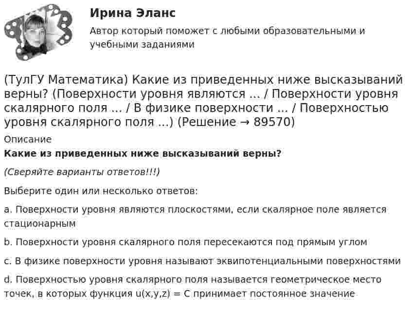      
            Описание
            Какие из приведенных ниже высказываний верны?(Сверяйте варианты ответов!!!)Выберите один или несколько ответов:a. Поверхности уровня являются плоскостями, если скалярное поле является стационарным b. Поверхности уровня скалярного поля пересекаются под прямым углом c. В физике поверхности уровня называют эквипотенциальными поверхностями d. Поверхностью уровня скалярного поля называется геометрическое место точек, в которых функция u(x,y,z) = C принимает постоянное значение    
            
            
            (ТулГУ Математика) Какие из перечисленных ниже систем можно свести к линейному дифференциальному уравнению.(ТулГУ Математика) Какие из приведенных ниже высказываний верны? (Поверхности уровня являются ... / Поверхности уровня скалярного поля ... / В физике поверхности ... / Поверхностью уровня скалярного поля ...)(ТулГУ Математика) Каким символом обозначается импликация?(ТулГУ Математика) Каким символом обозначается квантор существования?(ТулГУ Математика) Какое высказываение является частноотрицательным?(ТулГУ Математика) Какое из перечисленных ниже полей является соленоидальным:(ТулГУ Математика) Какое из перечисленных ниже уравнений будет являться характеристическим уравнением дифференциального уравнения y`` + 2y = 8 – 3x.(ТулГУ Математика) Исследовать сходимость ряда  ∑(n=1,∞) n * (tg 1/n)^n.💯 ТулГУ Математика > Итоговая аттестация (1 семестр) (правильные ответы на тест)(ТулГУ Математика) Какая запись соответствует утверждению: Формула истинна, если значение функции F(y) совпадает со значением константы X(ТулГУ Математика) Какая запись соответствует утверждению: Формула истинна, если переменная х принимает значение, равное константе Y(ТулГУ Математика) Какая формула называется невыполнимой ?(ТулГУ Математика) Какие из перечисленных ниже криволинейных интегралов по контуру L , окружающему начало координат, могут быть вычислены по формуле Грина?(ТулГУ Математика) Какие из перечисленных ниже криволинейных интегралов по контуру L , окружающему начало координат, не могут быть вычислены по формуле Грина?
