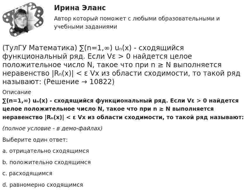     
          Описание
          ∑(n=1,∞) uₙ(x) - сходящийся функциональный ряд. Если Vε > 0 найдется целое положительное число N, такое что при n ≥ N выполняется неравенство |Rₙ(x)| < ε Vx из области сходимости, то такой ряд называют:(полное условие - в демо-файлах)Выберите один ответ:a. отрицательно сходящимсяb. положительно сходящимсяc. расходящимсяd. равномерно сходящимся  
            
            
            (ТулГУ Математика) ∑(n=1,∞) uₙ(x) – называется:(ТулГУ Математика) ∑(n=1,∞) uₙ(x) - сходящийся функциональный ряд. Если Vε > 0 найдется целое положительное число N, такое что при n ≥ N выполняется неравенство |Rₙ(x)| < ε Vx из области сходимости, то такой ряд называют:(ТулГУ Математика) ∑(n=1,∞) uₙ расходится, если ∫(1,∞) f(x)dx(ТулГУ Математика) ∑(n=1,∞) uₙ расходится, если lim(n→∞) uₙ₊₁/uₙ(ТулГУ Математика) Аксиомы – это …(ТулГУ Математика) Верно ли высказывание: если поток векторного поля через замкнутую поверхность равен нулю, то внутри этой поверхности отсутствуют источники и стоки векторного поля?(ТулГУ Математика) В каких из приведенных ниже выражений правильно расставлены пределы интегрирования для двойного интеграла ∫∫D f(x,y) dxdy, если область D ограничена линиями:  1 ≤ x ≤ 3, 0 ≤ y ≤ x💯 ТулГУ Математика 2 (ответы на тест, октябрь 2022)💯 ТулГУ Математика 2 (ответы на тест, сентябрь 2022)💯 ТулГУ Математика 2 (правильные ответы на тесты)ТулГУ Математика 2 семестр 3 вариант💯 ТулГУ Математика 3 (ответы на тесты, октябрь 2022)💯 ТулГУ Математика 3 (правильные ответы на тесты)ТулГу Математика 3 семестр вариант 6 