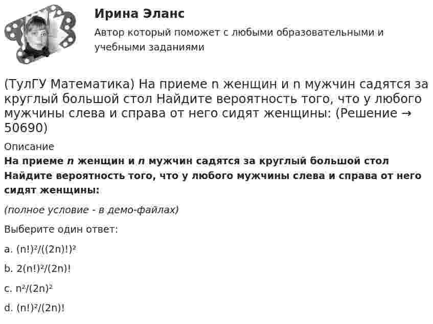     
            Описание
            На приеме n женщин и n мужчин садятся за круглый большой стол Найдите вероятность того, что у любого мужчины слева и справа от него сидят женщины:(полное условие - в демо-файлах)Выберите один ответ:a. (n!)²/((2n)!)²b. 2(n!)²/(2n)!c. n²/(2n)²d. (n!)²/(2n)!   
            
            
            (ТулГУ Математика) Направление наискорейшего возрастания скалярного поля u = 3xyz + yz в точке P(1,-2,0) совпадает с направлением вектора …(ТулГУ Математика) На приеме n женщин и n мужчин садятся за круглый большой стол Найдите вероятность того, что у любого мужчины слева и справа от него сидят женщины:(ТулГУ Математика) Непрерывная случайная величина имеет показательное распределение p (x) = 0 при x < 0, 4e –4x при x ≥ 0.  Чему равняется дисперсия этой случайной величины?(ТулГУ Математика) Несовместные события А, В и С не образуют полную группу, если их вероятности равны …(ТулГУ Математика) Обобщенный символ элемента из области отправления соответствия – это(ТулГУ Математика) Общий член ряда 1/2 + 3/2² + 5/2³ + ...(ТулГУ Математика) Однозначно ли определяется уравнение прямой в пространстве, проходящей через данную точку параллельно заданной плоскости?(ТулГУ Математика) Найти поток векторного поля a = yzi + 3yj – xyk через замкнутую поверхность, образуемую поверхностями z = √x2 + y2, z = 3 (нормаль внешняя)(ТулГУ Математика) Найти путь, пройденный точкой от начала движения до остановки, если скорость точки изменяется по закону v = 12t – 3t² .(ТулГУ Математика) Найти работу силы F = sinxi + cosyj + coszk(ТулГУ Математика) Найти работу силы F = sinxi + cosyj + coszk при перемещении от точки M₁(0;0;0) к точке M₂(0;π/2;0) по дуге линии x = 0, y = – 2t, z = 0(ТулГУ Математика) Найти решение уравнения xy` = – y, если y(1) = 2. Вычислить y(2)/y(4).(ТулГУ Математика) Найти скорость изменения скалярного поля u = xy² + z² в точке M₀(–1,1,0) в направлении вектора l, образующего с координатными осями острые углы α, β, γ, причем α = π/3, β = π/3(ТулГУ Математика) Найти циркуляцию векторного поля a = – yi + xj – 5k по замкнутому контуру  x = 3 cost, y = 3 sint, z = t