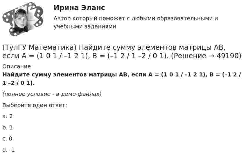     
            Описание
            Найдите сумму элементов матрицы АВ, если A = (1 0 1 / –1 2 1), B = (–1 2 / 1 –2 / 0 1).(полное условие - в демо-файлах)Выберите один ответ:a. 2b. 1c. 0d. -1  
            
            
            (ТулГУ Математика) Найдите косинус угла между векторами АВ и АС, если координаты точек А(3,3,-1), В(5,1,-2), С(4,1,-3).(ТулГУ Математика) Найдите сумму элементов матрицы АВ, если A = (1 0 1 / –1 2 1), B = (–1 2 / 1 –2 / 0 1).(ТулГУ Математика) Найти величину наибольшей скорости возрастания скалярного поля u = x2(y+z2) в точке M₀(0;7;1)(ТулГУ Математика) Найти величину наибольшей скорости возрастания скалярного поля u = x²y – z в точке M₀(0;4;1)(ТулГУ Математика) Найти величину наибольшей скорости возрастания скалярного поля u = xyz в точке M₀(0;1;–2)(ТулГУ Математика) Найти значение ∂z/∂x + ∂z/∂y, если  z = 1 / 2(x² + y²), x = 0, y = 1.(ТулГУ Математика) Найти значение функции z = 2(x – y) – x² – y² в точке экстремума.(ТулГУ Математика) Какое из перечисленных ниже уравнений будет являться характеристическим уравнением дифференциального уравнения y`` + 2y = 8 – 3x.(ТулГУ Математика) Какое утверждение не является атомом?(ТулГУ Математика) Коэффициент a₀ в ряде Фурье для функции   f(x) =  {0,  –1 ≤ x ≤ 0  //  x, 0 ≤ x ≤ 1/2  //  1/2, 1/2 ≤ x ≤ 1   на интервале [–1 1] :(ТулГУ Математика) Литералы – это…(ТулГУ Математика) Множества записываются в(ТулГУ Математика) Можно ли составить уравнение прямой в пространстве, проходящей через три различные точки?(ТулГУ Математика) Можно ли утверждать, что если коэффициент корреляции двух случайных величин равен 0, то эти случайные величины независимы?