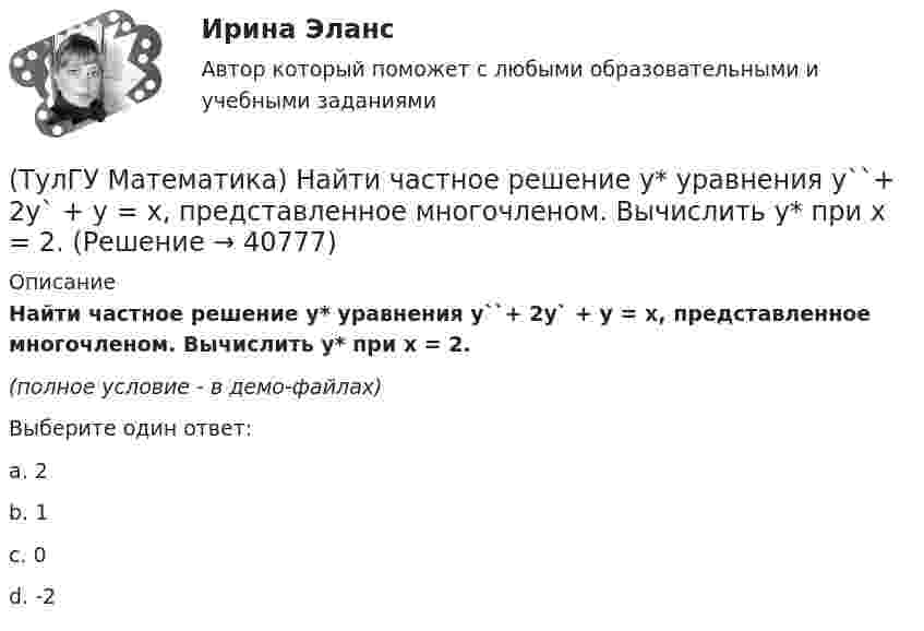    
          Описание
          Найти частное решение y* уравнения y``+ 2y` + y = x, представленное многочленом. Вычислить y* при x = 2.(полное условие - в демо-файлах)Выберите один ответ:a. 2b. 1c. 0d. -2  
            
            
            (ТулГУ Математика) Найти циркуляцию векторного поля a = – yi + xj – 5k по замкнутому контуру  x = 3 cost, y = 3 sint, z = t(ТулГУ Математика) Найти частное решение y* уравнения y``+ 2y` + y = x, представленное многочленом. Вычислить y* при x = 2.(ТулГУ Математика) Направление наискорейшего возрастания скалярного поля u = 3xyz + yz в точке P(1,-2,0) совпадает с направлением вектора …(ТулГУ Математика) На приеме n женщин и n мужчин садятся за круглый большой стол Найдите вероятность того, что у любого мужчины слева и справа от него сидят женщины:(ТулГУ Математика) Непрерывная случайная величина имеет показательное распределение p (x) = 0 при x < 0, 4e –4x при x ≥ 0.  Чему равняется дисперсия этой случайной величины?(ТулГУ Математика) Несовместные события А, В и С не образуют полную группу, если их вероятности равны …(ТулГУ Математика) Обобщенный символ элемента из области отправления соответствия – это(ТулГУ Математика) Найти интервал сходимости степенного ряда. Исследовать поведение ряда на концах интервала сходимости.  ∑(n=1,∞) x^n/√n(n+1).(ТулГУ Математика) Найти объем тела, ограниченного поверхностями  z = 9 – √x²+y², z ≥ 0.(ТулГУ Математика) Найти поток векторного поля a = yzi + 3yj – xyk через замкнутую поверхность, образуемую поверхностями z = √x2 + y2, z = 3 (нормаль внешняя)(ТулГУ Математика) Найти путь, пройденный точкой от начала движения до остановки, если скорость точки изменяется по закону v = 12t – 3t² .(ТулГУ Математика) Найти работу силы F = sinxi + cosyj + coszk(ТулГУ Математика) Найти работу силы F = sinxi + cosyj + coszk при перемещении от точки M₁(0;0;0) к точке M₂(0;π/2;0) по дуге линии x = 0, y = – 2t, z = 0(ТулГУ Математика) Найти решение уравнения xy` = – y, если y(1) = 2. Вычислить y(2)/y(4).