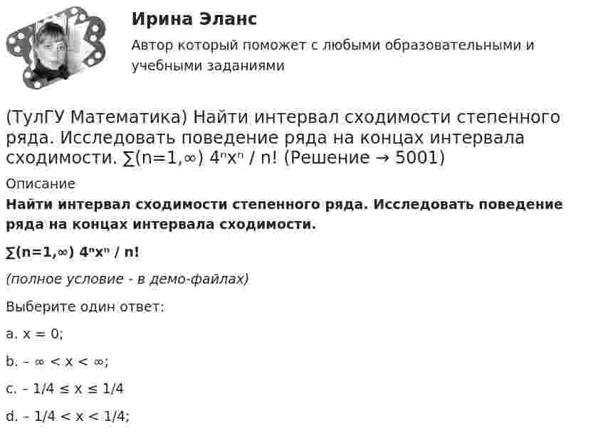     
          Описание
          Найти интервал сходимости степенного ряда. Исследовать поведение ряда на концах интервала сходимости.∑(n=1,∞) 4ⁿxⁿ / n!(полное условие - в демо-файлах)Выберите один ответ:a. x = 0;b. – ∞ < x < ∞;c. – 1/4 ≤ x ≤ 1/4d. – 1/4 < x < 1/4;  
            
            
            (ТулГУ Математика) Найти интервал сходимости степенного ряда. Исследовать поведение ряда на концах интервала сходимости.  ∑(n=1,∞) (2x)ⁿ/n¹⁰.(ТулГУ Математика) Найти интервал сходимости степенного ряда. Исследовать поведение ряда на концах интервала сходимости.  ∑(n=1,∞) 4ⁿxⁿ / n!(ТулГУ Математика) Найти интервал сходимости степенного ряда. Исследовать поведение ряда на концах интервала сходимости.  ∑(n=1,∞) (x – 2)ⁿ.(ТулГУ Математика) Найти интервал сходимости степенного ряда. Исследовать поведение ряда на концах интервала сходимости.  ∑(n=1,∞) x^(n-1) /n! .(ТулГУ Математика) Найти интервал сходимости степенного ряда. Исследовать поведение ряда на концах интервала сходимости. ∑(n=1,∞) xⁿ/2ⁿ.(ТулГУ Математика) Найти интервал сходимости степенного ряда. Исследовать поведение ряда на концах интервала сходимости.  ∑(n=1,∞) xⁿ/(3/2)ⁿ.(ТулГУ Математика) Найти интервал сходимости степенного ряда. Исследовать поведение ряда на концах интервала сходимости.  ∑(n=1,∞) xⁿ/n! .(ТулГУ Математика) Найдите косинус угла между векторами АВ и АС, если координаты точек А(3,3,-1), В(5,1,-2), С(4,1,-3).(ТулГУ Математика) Найдите сумму элементов матрицы АВ, если A = (1 0 1 / –1 2 1), B = (–1 2 / 1 –2 / 0 1).(ТулГУ Математика) Найти величину наибольшей скорости возрастания скалярного поля u = x2(y+z2) в точке M₀(0;7;1)(ТулГУ Математика) Найти величину наибольшей скорости возрастания скалярного поля u = x²y – z в точке M₀(0;4;1)(ТулГУ Математика) Найти величину наибольшей скорости возрастания скалярного поля u = xyz в точке M₀(0;1;–2)(ТулГУ Математика) Найти значение ∂z/∂x + ∂z/∂y, если  z = 1 / 2(x² + y²), x = 0, y = 1.(ТулГУ Математика) Найти значение функции z = 2(x – y) – x² – y² в точке экстремума.
