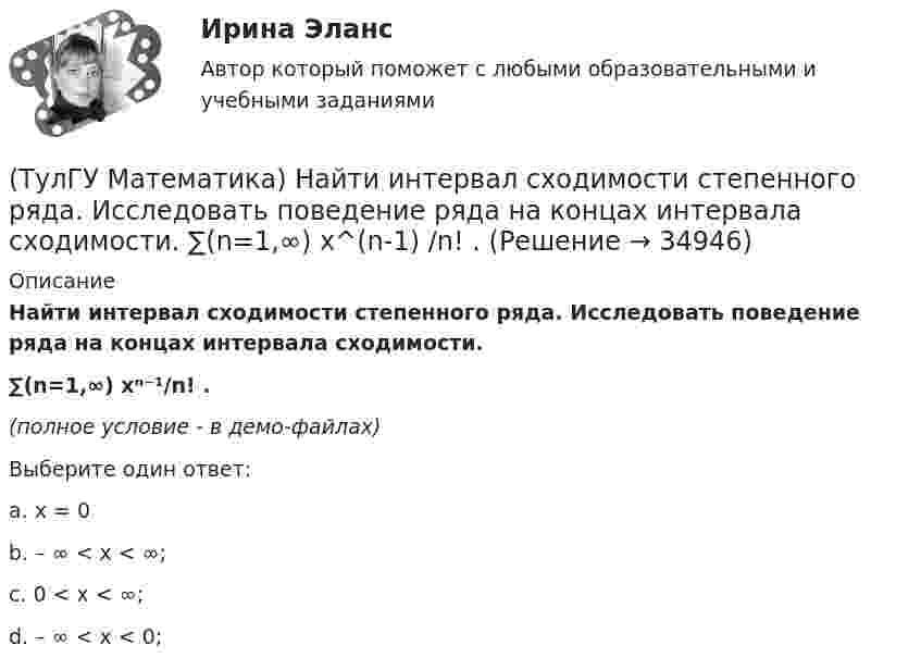     
          Описание
          Найти интервал сходимости степенного ряда. Исследовать поведение ряда на концах интервала сходимости.∑(n=1,∞) xⁿ⁻¹/n! .(полное условие - в демо-файлах)Выберите один ответ:a. x = 0b. – ∞ < x < ∞;c. 0 < x < ∞;d. – ∞ < x < 0;  
            
            
            (ТулГУ Математика) Найти интервал сходимости степенного ряда. Исследовать поведение ряда на концах интервала сходимости.  ∑(n=1,∞) (x – 2)ⁿ.(ТулГУ Математика) Найти интервал сходимости степенного ряда. Исследовать поведение ряда на концах интервала сходимости.  ∑(n=1,∞) x^(n-1) /n! .(ТулГУ Математика) Найти интервал сходимости степенного ряда. Исследовать поведение ряда на концах интервала сходимости. ∑(n=1,∞) xⁿ/2ⁿ.(ТулГУ Математика) Найти интервал сходимости степенного ряда. Исследовать поведение ряда на концах интервала сходимости.  ∑(n=1,∞) xⁿ/(3/2)ⁿ.(ТулГУ Математика) Найти интервал сходимости степенного ряда. Исследовать поведение ряда на концах интервала сходимости.  ∑(n=1,∞) xⁿ/n! .(ТулГУ Математика) Найти интервал сходимости степенного ряда. Исследовать поведение ряда на концах интервала сходимости.  ∑(n=1,∞) x^n/√n(n+1).(ТулГУ Математика) Найти объем тела, ограниченного поверхностями  z = 9 – √x²+y², z ≥ 0.(ТулГУ Математика) Найти величину наибольшей скорости возрастания скалярного поля u = x2(y+z2) в точке M₀(0;7;1)(ТулГУ Математика) Найти величину наибольшей скорости возрастания скалярного поля u = x²y – z в точке M₀(0;4;1)(ТулГУ Математика) Найти величину наибольшей скорости возрастания скалярного поля u = xyz в точке M₀(0;1;–2)(ТулГУ Математика) Найти значение ∂z/∂x + ∂z/∂y, если  z = 1 / 2(x² + y²), x = 0, y = 1.(ТулГУ Математика) Найти значение функции z = 2(x – y) – x² – y² в точке экстремума.(ТулГУ Математика) Найти интервал сходимости степенного ряда. Исследовать поведение ряда на концах интервала сходимости.  ∑(n=1,∞) 2ⁿxⁿ / n!(ТулГУ Математика) Найти интервал сходимости степенного ряда. Исследовать поведение ряда на концах интервала сходимости.  ∑(n=1,∞) (2x)ⁿ/n¹⁰.