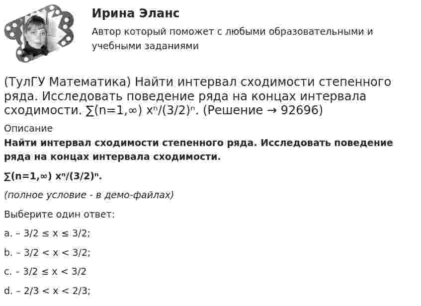     
            Описание
            Найти интервал сходимости степенного ряда. Исследовать поведение ряда на концах интервала сходимости.∑(n=1,∞) xⁿ/(3/2)ⁿ.(полное условие - в демо-файлах)Выберите один ответ:a. – 3/2 ≤ x ≤ 3/2;b. – 3/2 < x < 3/2;c. – 3/2 ≤ x < 3/2d. – 2/3 < x < 2/3;   
            
            
            (ТулГУ Математика) Найти интервал сходимости степенного ряда. Исследовать поведение ряда на концах интервала сходимости. ∑(n=1,∞) xⁿ/2ⁿ.(ТулГУ Математика) Найти интервал сходимости степенного ряда. Исследовать поведение ряда на концах интервала сходимости.  ∑(n=1,∞) xⁿ/(3/2)ⁿ.(ТулГУ Математика) Найти интервал сходимости степенного ряда. Исследовать поведение ряда на концах интервала сходимости.  ∑(n=1,∞) xⁿ/n! .(ТулГУ Математика) Найти интервал сходимости степенного ряда. Исследовать поведение ряда на концах интервала сходимости.  ∑(n=1,∞) x^n/√n(n+1).(ТулГУ Математика) Найти объем тела, ограниченного поверхностями  z = 9 – √x²+y², z ≥ 0.(ТулГУ Математика) Найти поток векторного поля a = yzi + 3yj – xyk через замкнутую поверхность, образуемую поверхностями z = √x2 + y2, z = 3 (нормаль внешняя)(ТулГУ Математика) Найти путь, пройденный точкой от начала движения до остановки, если скорость точки изменяется по закону v = 12t – 3t² .(ТулГУ Математика) Найти величину наибольшей скорости возрастания скалярного поля u = xyz в точке M₀(0;1;–2)(ТулГУ Математика) Найти значение ∂z/∂x + ∂z/∂y, если  z = 1 / 2(x² + y²), x = 0, y = 1.(ТулГУ Математика) Найти значение функции z = 2(x – y) – x² – y² в точке экстремума.(ТулГУ Математика) Найти интервал сходимости степенного ряда. Исследовать поведение ряда на концах интервала сходимости.  ∑(n=1,∞) 2ⁿxⁿ / n!(ТулГУ Математика) Найти интервал сходимости степенного ряда. Исследовать поведение ряда на концах интервала сходимости.  ∑(n=1,∞) (2x)ⁿ/n¹⁰.(ТулГУ Математика) Найти интервал сходимости степенного ряда. Исследовать поведение ряда на концах интервала сходимости.  ∑(n=1,∞) 4ⁿxⁿ / n!(ТулГУ Математика) Найти интервал сходимости степенного ряда. Исследовать поведение ряда на концах интервала сходимости.  ∑(n=1,∞) (x – 2)ⁿ.