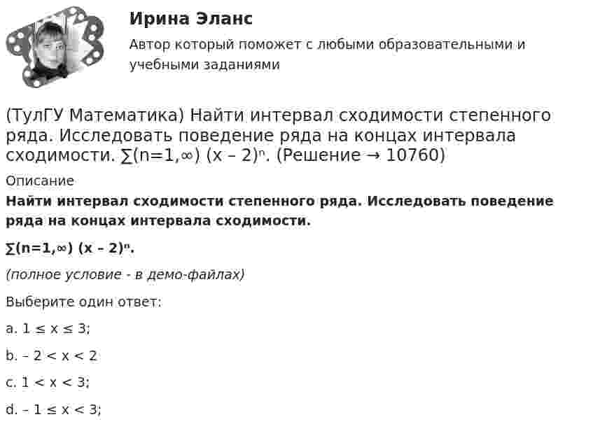     
          Описание
          Найти интервал сходимости степенного ряда. Исследовать поведение ряда на концах интервала сходимости.∑(n=1,∞) (x – 2)ⁿ.(полное условие - в демо-файлах)﻿Выберите один ответ:a. 1 ≤ x ≤ 3;b. – 2 < x < 2c. 1 < x < 3;d. – 1 ≤ x < 3;  
            
            
            (ТулГУ Математика) Найти интервал сходимости степенного ряда. Исследовать поведение ряда на концах интервала сходимости.  ∑(n=1,∞) 4ⁿxⁿ / n!(ТулГУ Математика) Найти интервал сходимости степенного ряда. Исследовать поведение ряда на концах интервала сходимости.  ∑(n=1,∞) (x – 2)ⁿ.(ТулГУ Математика) Найти интервал сходимости степенного ряда. Исследовать поведение ряда на концах интервала сходимости.  ∑(n=1,∞) x^(n-1) /n! .(ТулГУ Математика) Найти интервал сходимости степенного ряда. Исследовать поведение ряда на концах интервала сходимости. ∑(n=1,∞) xⁿ/2ⁿ.(ТулГУ Математика) Найти интервал сходимости степенного ряда. Исследовать поведение ряда на концах интервала сходимости.  ∑(n=1,∞) xⁿ/(3/2)ⁿ.(ТулГУ Математика) Найти интервал сходимости степенного ряда. Исследовать поведение ряда на концах интервала сходимости.  ∑(n=1,∞) xⁿ/n! .(ТулГУ Математика) Найти интервал сходимости степенного ряда. Исследовать поведение ряда на концах интервала сходимости.  ∑(n=1,∞) x^n/√n(n+1).(ТулГУ Математика) Найдите сумму элементов матрицы АВ, если A = (1 0 1 / –1 2 1), B = (–1 2 / 1 –2 / 0 1).(ТулГУ Математика) Найти величину наибольшей скорости возрастания скалярного поля u = x2(y+z2) в точке M₀(0;7;1)(ТулГУ Математика) Найти величину наибольшей скорости возрастания скалярного поля u = x²y – z в точке M₀(0;4;1)(ТулГУ Математика) Найти величину наибольшей скорости возрастания скалярного поля u = xyz в точке M₀(0;1;–2)(ТулГУ Математика) Найти значение ∂z/∂x + ∂z/∂y, если  z = 1 / 2(x² + y²), x = 0, y = 1.(ТулГУ Математика) Найти значение функции z = 2(x – y) – x² – y² в точке экстремума.(ТулГУ Математика) Найти интервал сходимости степенного ряда. Исследовать поведение ряда на концах интервала сходимости.  ∑(n=1,∞) 2ⁿxⁿ / n!