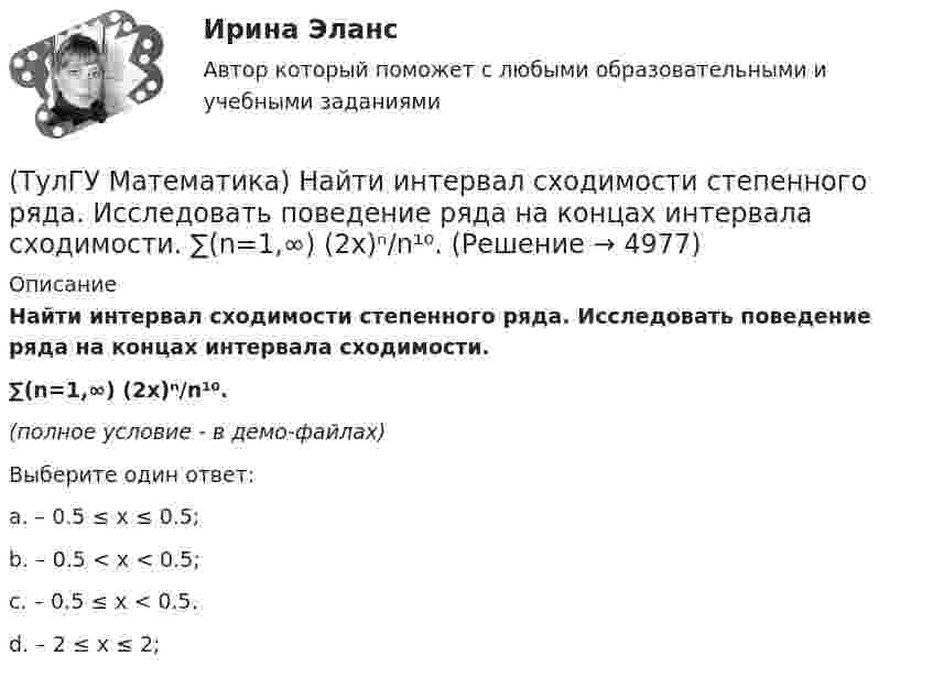     
          Описание
          Найти интервал сходимости степенного ряда. Исследовать поведение ряда на концах интервала сходимости.∑(n=1,∞) (2x)ⁿ/n¹⁰.(полное условие - в демо-файлах)Выберите один ответ:a. – 0.5 ≤ x ≤ 0.5;b. – 0.5 < x < 0.5;c. – 0.5 ≤ x < 0.5.d. – 2 ≤ x ≤ 2;  
            
            
            (ТулГУ Математика) Найти интервал сходимости степенного ряда. Исследовать поведение ряда на концах интервала сходимости.  ∑(n=1,∞) 2ⁿxⁿ / n!(ТулГУ Математика) Найти интервал сходимости степенного ряда. Исследовать поведение ряда на концах интервала сходимости.  ∑(n=1,∞) (2x)ⁿ/n¹⁰.(ТулГУ Математика) Найти интервал сходимости степенного ряда. Исследовать поведение ряда на концах интервала сходимости.  ∑(n=1,∞) 4ⁿxⁿ / n!(ТулГУ Математика) Найти интервал сходимости степенного ряда. Исследовать поведение ряда на концах интервала сходимости.  ∑(n=1,∞) (x – 2)ⁿ.(ТулГУ Математика) Найти интервал сходимости степенного ряда. Исследовать поведение ряда на концах интервала сходимости.  ∑(n=1,∞) x^(n-1) /n! .(ТулГУ Математика) Найти интервал сходимости степенного ряда. Исследовать поведение ряда на концах интервала сходимости. ∑(n=1,∞) xⁿ/2ⁿ.(ТулГУ Математика) Найти интервал сходимости степенного ряда. Исследовать поведение ряда на концах интервала сходимости.  ∑(n=1,∞) xⁿ/(3/2)ⁿ.(ТулГУ Математика) Найдите (x₀,y₀,z₀) - решение системы уравнений {x + y – z = 36, x + z – y = 13, y + z – x = 7. Значение z₀ равно …(ТулГУ Математика) Найдите косинус угла между векторами АВ и АС, если координаты точек А(3,3,-1), В(5,1,-2), С(4,1,-3).(ТулГУ Математика) Найдите сумму элементов матрицы АВ, если A = (1 0 1 / –1 2 1), B = (–1 2 / 1 –2 / 0 1).(ТулГУ Математика) Найти величину наибольшей скорости возрастания скалярного поля u = x2(y+z2) в точке M₀(0;7;1)(ТулГУ Математика) Найти величину наибольшей скорости возрастания скалярного поля u = x²y – z в точке M₀(0;4;1)(ТулГУ Математика) Найти величину наибольшей скорости возрастания скалярного поля u = xyz в точке M₀(0;1;–2)(ТулГУ Математика) Найти значение ∂z/∂x + ∂z/∂y, если  z = 1 / 2(x² + y²), x = 0, y = 1.