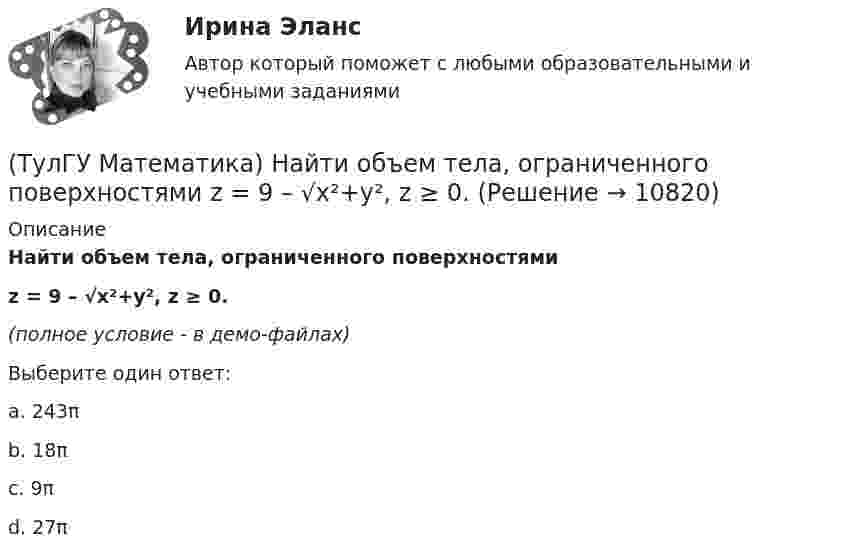     
          Описание
          Найти объем тела, ограниченного поверхностямиz = 9 – √x²+y², z ≥ 0.﻿(полное условие - в демо-файлах)Выберите один ответ:a. 243π b. 18π c. 9π d. 27π   
            
            
            (ТулГУ Математика) Найти интервал сходимости степенного ряда. Исследовать поведение ряда на концах интервала сходимости.  ∑(n=1,∞) x^n/√n(n+1).(ТулГУ Математика) Найти объем тела, ограниченного поверхностями  z = 9 – √x²+y², z ≥ 0.(ТулГУ Математика) Найти поток векторного поля a = yzi + 3yj – xyk через замкнутую поверхность, образуемую поверхностями z = √x2 + y2, z = 3 (нормаль внешняя)(ТулГУ Математика) Найти путь, пройденный точкой от начала движения до остановки, если скорость точки изменяется по закону v = 12t – 3t² .(ТулГУ Математика) Найти работу силы F = sinxi + cosyj + coszk(ТулГУ Математика) Найти работу силы F = sinxi + cosyj + coszk при перемещении от точки M₁(0;0;0) к точке M₂(0;π/2;0) по дуге линии x = 0, y = – 2t, z = 0(ТулГУ Математика) Найти решение уравнения xy` = – y, если y(1) = 2. Вычислить y(2)/y(4).(ТулГУ Математика) Найти интервал сходимости степенного ряда. Исследовать поведение ряда на концах интервала сходимости.  ∑(n=1,∞) 2ⁿxⁿ / n!(ТулГУ Математика) Найти интервал сходимости степенного ряда. Исследовать поведение ряда на концах интервала сходимости.  ∑(n=1,∞) (2x)ⁿ/n¹⁰.(ТулГУ Математика) Найти интервал сходимости степенного ряда. Исследовать поведение ряда на концах интервала сходимости.  ∑(n=1,∞) 4ⁿxⁿ / n!(ТулГУ Математика) Найти интервал сходимости степенного ряда. Исследовать поведение ряда на концах интервала сходимости.  ∑(n=1,∞) (x – 2)ⁿ.(ТулГУ Математика) Найти интервал сходимости степенного ряда. Исследовать поведение ряда на концах интервала сходимости.  ∑(n=1,∞) x^(n-1) /n! .(ТулГУ Математика) Найти интервал сходимости степенного ряда. Исследовать поведение ряда на концах интервала сходимости. ∑(n=1,∞) xⁿ/2ⁿ.(ТулГУ Математика) Найти интервал сходимости степенного ряда. Исследовать поведение ряда на концах интервала сходимости.  ∑(n=1,∞) xⁿ/(3/2)ⁿ.