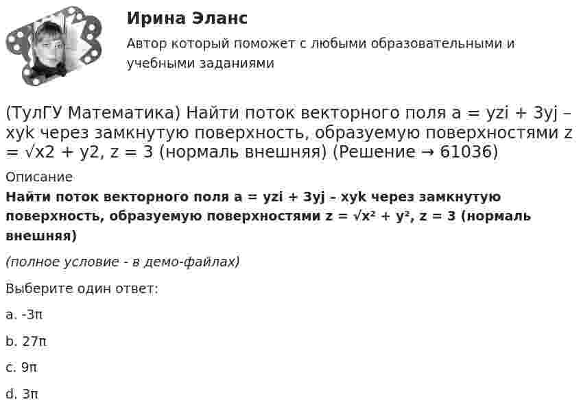     
            Описание
            Найти поток векторного поля a = yzi + 3yj – xyk через замкнутую поверхность, образуемую поверхностями z = √x² + y², z = 3 (нормаль внешняя)(полное условие - в демо-файлах)Выберите один ответ:a. -3πb. 27πc. 9πd. 3π   
            
            
            (ТулГУ Математика) Найти объем тела, ограниченного поверхностями  z = 9 – √x²+y², z ≥ 0.(ТулГУ Математика) Найти поток векторного поля a = yzi + 3yj – xyk через замкнутую поверхность, образуемую поверхностями z = √x2 + y2, z = 3 (нормаль внешняя)(ТулГУ Математика) Найти путь, пройденный точкой от начала движения до остановки, если скорость точки изменяется по закону v = 12t – 3t² .(ТулГУ Математика) Найти работу силы F = sinxi + cosyj + coszk(ТулГУ Математика) Найти работу силы F = sinxi + cosyj + coszk при перемещении от точки M₁(0;0;0) к точке M₂(0;π/2;0) по дуге линии x = 0, y = – 2t, z = 0(ТулГУ Математика) Найти решение уравнения xy` = – y, если y(1) = 2. Вычислить y(2)/y(4).(ТулГУ Математика) Найти скорость изменения скалярного поля u = xy² + z² в точке M₀(–1,1,0) в направлении вектора l, образующего с координатными осями острые углы α, β, γ, причем α = π/3, β = π/3(ТулГУ Математика) Найти интервал сходимости степенного ряда. Исследовать поведение ряда на концах интервала сходимости.  ∑(n=1,∞) (2x)ⁿ/n¹⁰.(ТулГУ Математика) Найти интервал сходимости степенного ряда. Исследовать поведение ряда на концах интервала сходимости.  ∑(n=1,∞) 4ⁿxⁿ / n!(ТулГУ Математика) Найти интервал сходимости степенного ряда. Исследовать поведение ряда на концах интервала сходимости.  ∑(n=1,∞) (x – 2)ⁿ.(ТулГУ Математика) Найти интервал сходимости степенного ряда. Исследовать поведение ряда на концах интервала сходимости.  ∑(n=1,∞) x^(n-1) /n! .(ТулГУ Математика) Найти интервал сходимости степенного ряда. Исследовать поведение ряда на концах интервала сходимости. ∑(n=1,∞) xⁿ/2ⁿ.(ТулГУ Математика) Найти интервал сходимости степенного ряда. Исследовать поведение ряда на концах интервала сходимости.  ∑(n=1,∞) xⁿ/(3/2)ⁿ.(ТулГУ Математика) Найти интервал сходимости степенного ряда. Исследовать поведение ряда на концах интервала сходимости.  ∑(n=1,∞) xⁿ/n! .
