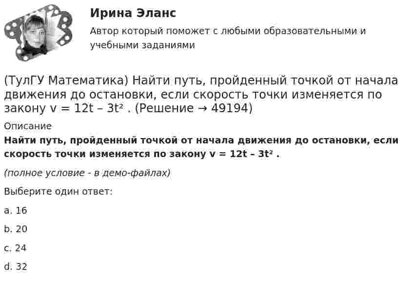     
            Описание
            Найти путь, пройденный точкой от начала движения до остановки, если скорость точки изменяется по закону v = 12t – 3t² .(полное условие - в демо-файлах)Выберите один ответ:a. 16b. 20c. 24d. 32  
            
            
            (ТулГУ Математика) Найти поток векторного поля a = yzi + 3yj – xyk через замкнутую поверхность, образуемую поверхностями z = √x2 + y2, z = 3 (нормаль внешняя)(ТулГУ Математика) Найти путь, пройденный точкой от начала движения до остановки, если скорость точки изменяется по закону v = 12t – 3t² .(ТулГУ Математика) Найти работу силы F = sinxi + cosyj + coszk(ТулГУ Математика) Найти работу силы F = sinxi + cosyj + coszk при перемещении от точки M₁(0;0;0) к точке M₂(0;π/2;0) по дуге линии x = 0, y = – 2t, z = 0(ТулГУ Математика) Найти решение уравнения xy` = – y, если y(1) = 2. Вычислить y(2)/y(4).(ТулГУ Математика) Найти скорость изменения скалярного поля u = xy² + z² в точке M₀(–1,1,0) в направлении вектора l, образующего с координатными осями острые углы α, β, γ, причем α = π/3, β = π/3(ТулГУ Математика) Найти циркуляцию векторного поля a = – yi + xj – 5k по замкнутому контуру  x = 3 cost, y = 3 sint, z = t(ТулГУ Математика) Найти интервал сходимости степенного ряда. Исследовать поведение ряда на концах интервала сходимости.  ∑(n=1,∞) 4ⁿxⁿ / n!(ТулГУ Математика) Найти интервал сходимости степенного ряда. Исследовать поведение ряда на концах интервала сходимости.  ∑(n=1,∞) (x – 2)ⁿ.(ТулГУ Математика) Найти интервал сходимости степенного ряда. Исследовать поведение ряда на концах интервала сходимости.  ∑(n=1,∞) x^(n-1) /n! .(ТулГУ Математика) Найти интервал сходимости степенного ряда. Исследовать поведение ряда на концах интервала сходимости. ∑(n=1,∞) xⁿ/2ⁿ.(ТулГУ Математика) Найти интервал сходимости степенного ряда. Исследовать поведение ряда на концах интервала сходимости.  ∑(n=1,∞) xⁿ/(3/2)ⁿ.(ТулГУ Математика) Найти интервал сходимости степенного ряда. Исследовать поведение ряда на концах интервала сходимости.  ∑(n=1,∞) xⁿ/n! .(ТулГУ Математика) Найти интервал сходимости степенного ряда. Исследовать поведение ряда на концах интервала сходимости.  ∑(n=1,∞) x^n/√n(n+1).