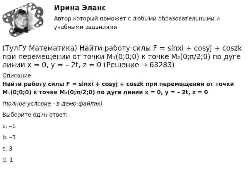     
            Описание
            Найти работу силы F = sinxi + cosyj + coszk при перемещении от точки M₁(0;0;0) к точке M₂(0;π/2;0) по дуге линии x = 0, y = – 2t, z = 0(полное условие - в демо-файлах)Выберите один ответ:a. –1b. –3c. 3d. 1   
            
            
            (ТулГУ Математика) Найти работу силы F = sinxi + cosyj + coszk(ТулГУ Математика) Найти работу силы F = sinxi + cosyj + coszk при перемещении от точки M₁(0;0;0) к точке M₂(0;π/2;0) по дуге линии x = 0, y = – 2t, z = 0(ТулГУ Математика) Найти решение уравнения xy` = – y, если y(1) = 2. Вычислить y(2)/y(4).(ТулГУ Математика) Найти скорость изменения скалярного поля u = xy² + z² в точке M₀(–1,1,0) в направлении вектора l, образующего с координатными осями острые углы α, β, γ, причем α = π/3, β = π/3(ТулГУ Математика) Найти циркуляцию векторного поля a = – yi + xj – 5k по замкнутому контуру  x = 3 cost, y = 3 sint, z = t(ТулГУ Математика) Найти частное решение y* уравнения y``+ 2y` + y = x, представленное многочленом. Вычислить y* при x = 2.(ТулГУ Математика) Направление наискорейшего возрастания скалярного поля u = 3xyz + yz в точке P(1,-2,0) совпадает с направлением вектора …(ТулГУ Математика) Найти интервал сходимости степенного ряда. Исследовать поведение ряда на концах интервала сходимости.  ∑(n=1,∞) x^(n-1) /n! .(ТулГУ Математика) Найти интервал сходимости степенного ряда. Исследовать поведение ряда на концах интервала сходимости. ∑(n=1,∞) xⁿ/2ⁿ.(ТулГУ Математика) Найти интервал сходимости степенного ряда. Исследовать поведение ряда на концах интервала сходимости.  ∑(n=1,∞) xⁿ/(3/2)ⁿ.(ТулГУ Математика) Найти интервал сходимости степенного ряда. Исследовать поведение ряда на концах интервала сходимости.  ∑(n=1,∞) xⁿ/n! .(ТулГУ Математика) Найти интервал сходимости степенного ряда. Исследовать поведение ряда на концах интервала сходимости.  ∑(n=1,∞) x^n/√n(n+1).(ТулГУ Математика) Найти объем тела, ограниченного поверхностями  z = 9 – √x²+y², z ≥ 0.(ТулГУ Математика) Найти поток векторного поля a = yzi + 3yj – xyk через замкнутую поверхность, образуемую поверхностями z = √x2 + y2, z = 3 (нормаль внешняя)
