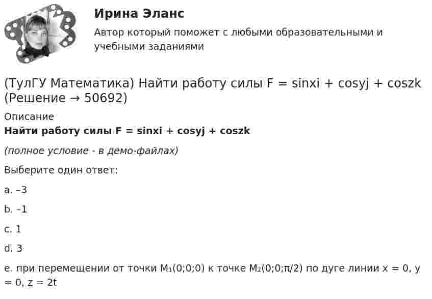     
            Описание
            Найти работу силы F = sinxi + cosyj + coszk(полное условие - в демо-файлах)Выберите один ответ:a. –3b. –1c. 1d. 3e. при перемещении от точки M₁(0;0;0) к точке M₂(0;0;π/2) по дуге линии x = 0, y = 0, z = 2t  
            
            
            (ТулГУ Математика) Найти путь, пройденный точкой от начала движения до остановки, если скорость точки изменяется по закону v = 12t – 3t² .(ТулГУ Математика) Найти работу силы F = sinxi + cosyj + coszk(ТулГУ Математика) Найти работу силы F = sinxi + cosyj + coszk при перемещении от точки M₁(0;0;0) к точке M₂(0;π/2;0) по дуге линии x = 0, y = – 2t, z = 0(ТулГУ Математика) Найти решение уравнения xy` = – y, если y(1) = 2. Вычислить y(2)/y(4).(ТулГУ Математика) Найти скорость изменения скалярного поля u = xy² + z² в точке M₀(–1,1,0) в направлении вектора l, образующего с координатными осями острые углы α, β, γ, причем α = π/3, β = π/3(ТулГУ Математика) Найти циркуляцию векторного поля a = – yi + xj – 5k по замкнутому контуру  x = 3 cost, y = 3 sint, z = t(ТулГУ Математика) Найти частное решение y* уравнения y``+ 2y` + y = x, представленное многочленом. Вычислить y* при x = 2.(ТулГУ Математика) Найти интервал сходимости степенного ряда. Исследовать поведение ряда на концах интервала сходимости.  ∑(n=1,∞) (x – 2)ⁿ.(ТулГУ Математика) Найти интервал сходимости степенного ряда. Исследовать поведение ряда на концах интервала сходимости.  ∑(n=1,∞) x^(n-1) /n! .(ТулГУ Математика) Найти интервал сходимости степенного ряда. Исследовать поведение ряда на концах интервала сходимости. ∑(n=1,∞) xⁿ/2ⁿ.(ТулГУ Математика) Найти интервал сходимости степенного ряда. Исследовать поведение ряда на концах интервала сходимости.  ∑(n=1,∞) xⁿ/(3/2)ⁿ.(ТулГУ Математика) Найти интервал сходимости степенного ряда. Исследовать поведение ряда на концах интервала сходимости.  ∑(n=1,∞) xⁿ/n! .(ТулГУ Математика) Найти интервал сходимости степенного ряда. Исследовать поведение ряда на концах интервала сходимости.  ∑(n=1,∞) x^n/√n(n+1).(ТулГУ Математика) Найти объем тела, ограниченного поверхностями  z = 9 – √x²+y², z ≥ 0.
