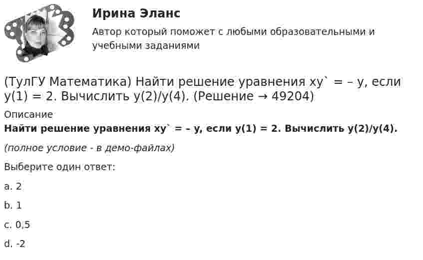     
            Описание
            Найти решение уравнения xy` = – y, если y(1) = 2. Вычислить y(2)/y(4).(полное условие - в демо-файлах)Выберите один ответ:a. 2b. 1c. 0,5d. -2  
            
            
            (ТулГУ Математика) Найти работу силы F = sinxi + cosyj + coszk при перемещении от точки M₁(0;0;0) к точке M₂(0;π/2;0) по дуге линии x = 0, y = – 2t, z = 0(ТулГУ Математика) Найти решение уравнения xy` = – y, если y(1) = 2. Вычислить y(2)/y(4).(ТулГУ Математика) Найти скорость изменения скалярного поля u = xy² + z² в точке M₀(–1,1,0) в направлении вектора l, образующего с координатными осями острые углы α, β, γ, причем α = π/3, β = π/3(ТулГУ Математика) Найти циркуляцию векторного поля a = – yi + xj – 5k по замкнутому контуру  x = 3 cost, y = 3 sint, z = t(ТулГУ Математика) Найти частное решение y* уравнения y``+ 2y` + y = x, представленное многочленом. Вычислить y* при x = 2.(ТулГУ Математика) Направление наискорейшего возрастания скалярного поля u = 3xyz + yz в точке P(1,-2,0) совпадает с направлением вектора …(ТулГУ Математика) На приеме n женщин и n мужчин садятся за круглый большой стол Найдите вероятность того, что у любого мужчины слева и справа от него сидят женщины:(ТулГУ Математика) Найти интервал сходимости степенного ряда. Исследовать поведение ряда на концах интервала сходимости. ∑(n=1,∞) xⁿ/2ⁿ.(ТулГУ Математика) Найти интервал сходимости степенного ряда. Исследовать поведение ряда на концах интервала сходимости.  ∑(n=1,∞) xⁿ/(3/2)ⁿ.(ТулГУ Математика) Найти интервал сходимости степенного ряда. Исследовать поведение ряда на концах интервала сходимости.  ∑(n=1,∞) xⁿ/n! .(ТулГУ Математика) Найти интервал сходимости степенного ряда. Исследовать поведение ряда на концах интервала сходимости.  ∑(n=1,∞) x^n/√n(n+1).(ТулГУ Математика) Найти объем тела, ограниченного поверхностями  z = 9 – √x²+y², z ≥ 0.(ТулГУ Математика) Найти поток векторного поля a = yzi + 3yj – xyk через замкнутую поверхность, образуемую поверхностями z = √x2 + y2, z = 3 (нормаль внешняя)(ТулГУ Математика) Найти путь, пройденный точкой от начала движения до остановки, если скорость точки изменяется по закону v = 12t – 3t² .