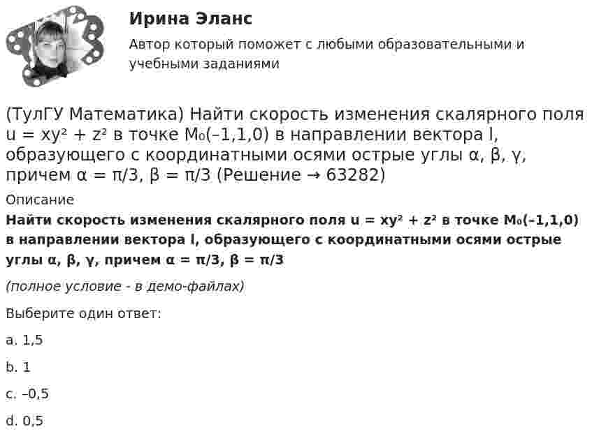     
            Описание
            Найти скорость изменения скалярного поля u = xy² + z² в точке M₀(–1,1,0) в направлении вектора l, образующего с координатными осями острые углы α, β, γ, причем α = π/3, β = π/3(полное условие - в демо-файлах)Выберите один ответ:a. 1,5b. 1c. –0,5d. 0,5   
            
            
            (ТулГУ Математика) Найти решение уравнения xy` = – y, если y(1) = 2. Вычислить y(2)/y(4).(ТулГУ Математика) Найти скорость изменения скалярного поля u = xy² + z² в точке M₀(–1,1,0) в направлении вектора l, образующего с координатными осями острые углы α, β, γ, причем α = π/3, β = π/3(ТулГУ Математика) Найти циркуляцию векторного поля a = – yi + xj – 5k по замкнутому контуру  x = 3 cost, y = 3 sint, z = t(ТулГУ Математика) Найти частное решение y* уравнения y``+ 2y` + y = x, представленное многочленом. Вычислить y* при x = 2.(ТулГУ Математика) Направление наискорейшего возрастания скалярного поля u = 3xyz + yz в точке P(1,-2,0) совпадает с направлением вектора …(ТулГУ Математика) На приеме n женщин и n мужчин садятся за круглый большой стол Найдите вероятность того, что у любого мужчины слева и справа от него сидят женщины:(ТулГУ Математика) Непрерывная случайная величина имеет показательное распределение p (x) = 0 при x < 0, 4e –4x при x ≥ 0.  Чему равняется дисперсия этой случайной величины?(ТулГУ Математика) Найти интервал сходимости степенного ряда. Исследовать поведение ряда на концах интервала сходимости.  ∑(n=1,∞) xⁿ/(3/2)ⁿ.(ТулГУ Математика) Найти интервал сходимости степенного ряда. Исследовать поведение ряда на концах интервала сходимости.  ∑(n=1,∞) xⁿ/n! .(ТулГУ Математика) Найти интервал сходимости степенного ряда. Исследовать поведение ряда на концах интервала сходимости.  ∑(n=1,∞) x^n/√n(n+1).(ТулГУ Математика) Найти объем тела, ограниченного поверхностями  z = 9 – √x²+y², z ≥ 0.(ТулГУ Математика) Найти поток векторного поля a = yzi + 3yj – xyk через замкнутую поверхность, образуемую поверхностями z = √x2 + y2, z = 3 (нормаль внешняя)(ТулГУ Математика) Найти путь, пройденный точкой от начала движения до остановки, если скорость точки изменяется по закону v = 12t – 3t² .(ТулГУ Математика) Найти работу силы F = sinxi + cosyj + coszk