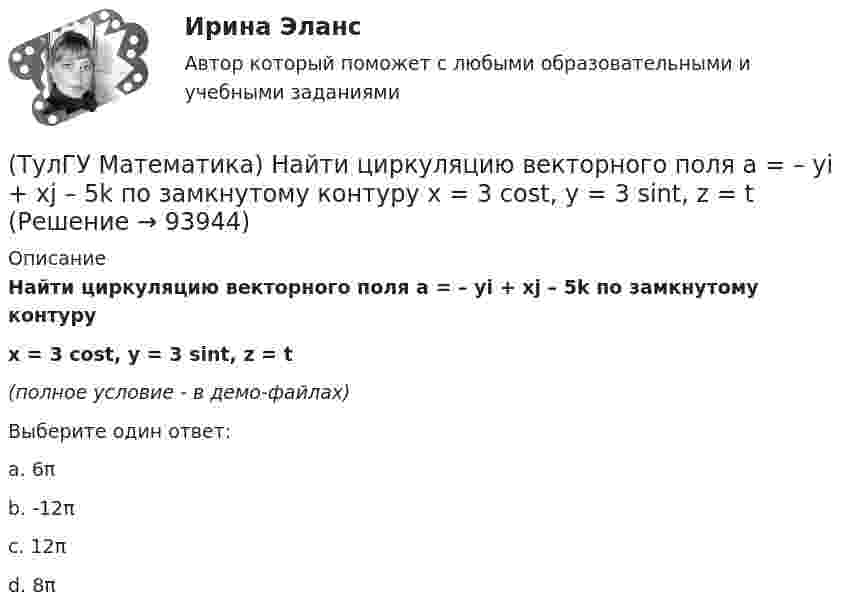     
            Описание
            Найти циркуляцию векторного поля a = – yi + xj – 5k по замкнутому контуруx = 3 cost, y = 3 sint, z = t(полное условие - в демо-файлах)Выберите один ответ:a. 6π b. -12π c. 12π d. 8π    
            
            
            (ТулГУ Математика) Найти скорость изменения скалярного поля u = xy² + z² в точке M₀(–1,1,0) в направлении вектора l, образующего с координатными осями острые углы α, β, γ, причем α = π/3, β = π/3(ТулГУ Математика) Найти циркуляцию векторного поля a = – yi + xj – 5k по замкнутому контуру  x = 3 cost, y = 3 sint, z = t(ТулГУ Математика) Найти частное решение y* уравнения y``+ 2y` + y = x, представленное многочленом. Вычислить y* при x = 2.(ТулГУ Математика) Направление наискорейшего возрастания скалярного поля u = 3xyz + yz в точке P(1,-2,0) совпадает с направлением вектора …(ТулГУ Математика) На приеме n женщин и n мужчин садятся за круглый большой стол Найдите вероятность того, что у любого мужчины слева и справа от него сидят женщины:(ТулГУ Математика) Непрерывная случайная величина имеет показательное распределение p (x) = 0 при x < 0, 4e –4x при x ≥ 0.  Чему равняется дисперсия этой случайной величины?(ТулГУ Математика) Несовместные события А, В и С не образуют полную группу, если их вероятности равны …(ТулГУ Математика) Найти интервал сходимости степенного ряда. Исследовать поведение ряда на концах интервала сходимости.  ∑(n=1,∞) xⁿ/n! .(ТулГУ Математика) Найти интервал сходимости степенного ряда. Исследовать поведение ряда на концах интервала сходимости.  ∑(n=1,∞) x^n/√n(n+1).(ТулГУ Математика) Найти объем тела, ограниченного поверхностями  z = 9 – √x²+y², z ≥ 0.(ТулГУ Математика) Найти поток векторного поля a = yzi + 3yj – xyk через замкнутую поверхность, образуемую поверхностями z = √x2 + y2, z = 3 (нормаль внешняя)(ТулГУ Математика) Найти путь, пройденный точкой от начала движения до остановки, если скорость точки изменяется по закону v = 12t – 3t² .(ТулГУ Математика) Найти работу силы F = sinxi + cosyj + coszk(ТулГУ Математика) Найти работу силы F = sinxi + cosyj + coszk при перемещении от точки M₁(0;0;0) к точке M₂(0;π/2;0) по дуге линии x = 0, y = – 2t, z = 0