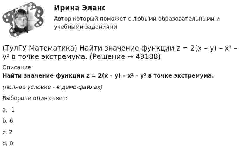     
            Описание
            Найти значение функции z = 2(x – y) – x² – y² в точке экстремума.(полное условие - в демо-файлах)Выберите один ответ:a. -1b. 6c. 2d. 0  
            
            
            (ТулГУ Математика) Найти значение ∂z/∂x + ∂z/∂y, если  z = 1 / 2(x² + y²), x = 0, y = 1.(ТулГУ Математика) Найти значение функции z = 2(x – y) – x² – y² в точке экстремума.(ТулГУ Математика) Найти интервал сходимости степенного ряда. Исследовать поведение ряда на концах интервала сходимости.  ∑(n=1,∞) 2ⁿxⁿ / n!(ТулГУ Математика) Найти интервал сходимости степенного ряда. Исследовать поведение ряда на концах интервала сходимости.  ∑(n=1,∞) (2x)ⁿ/n¹⁰.(ТулГУ Математика) Найти интервал сходимости степенного ряда. Исследовать поведение ряда на концах интервала сходимости.  ∑(n=1,∞) 4ⁿxⁿ / n!(ТулГУ Математика) Найти интервал сходимости степенного ряда. Исследовать поведение ряда на концах интервала сходимости.  ∑(n=1,∞) (x – 2)ⁿ.(ТулГУ Математика) Найти интервал сходимости степенного ряда. Исследовать поведение ряда на концах интервала сходимости.  ∑(n=1,∞) x^(n-1) /n! .(ТулГУ Математика) Можно ли составить уравнение прямой в пространстве, проходящей через три различные точки?(ТулГУ Математика) Можно ли утверждать, что если коэффициент корреляции двух случайных величин равен 0, то эти случайные величины независимы?(ТулГУ Математика) Найдите (x₀,y₀,z₀) - решение системы уравнений {x + y – z = 36, x + z – y = 13, y + z – x = 7. Значение z₀ равно …(ТулГУ Математика) Найдите косинус угла между векторами АВ и АС, если координаты точек А(3,3,-1), В(5,1,-2), С(4,1,-3).(ТулГУ Математика) Найдите сумму элементов матрицы АВ, если A = (1 0 1 / –1 2 1), B = (–1 2 / 1 –2 / 0 1).(ТулГУ Математика) Найти величину наибольшей скорости возрастания скалярного поля u = x2(y+z2) в точке M₀(0;7;1)(ТулГУ Математика) Найти величину наибольшей скорости возрастания скалярного поля u = x²y – z в точке M₀(0;4;1)