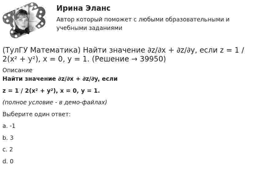     
          Описание
          Найти значение ∂z/∂x + ∂z/∂y, еслиz = 1 / 2(x² + y²), x = 0, y = 1.(полное условие - в демо-файлах)Выберите один ответ:a. -1b. 3c. 2d. 0  
            
            
            (ТулГУ Математика) Найти величину наибольшей скорости возрастания скалярного поля u = xyz в точке M₀(0;1;–2)(ТулГУ Математика) Найти значение ∂z/∂x + ∂z/∂y, если  z = 1 / 2(x² + y²), x = 0, y = 1.(ТулГУ Математика) Найти значение функции z = 2(x – y) – x² – y² в точке экстремума.(ТулГУ Математика) Найти интервал сходимости степенного ряда. Исследовать поведение ряда на концах интервала сходимости.  ∑(n=1,∞) 2ⁿxⁿ / n!(ТулГУ Математика) Найти интервал сходимости степенного ряда. Исследовать поведение ряда на концах интервала сходимости.  ∑(n=1,∞) (2x)ⁿ/n¹⁰.(ТулГУ Математика) Найти интервал сходимости степенного ряда. Исследовать поведение ряда на концах интервала сходимости.  ∑(n=1,∞) 4ⁿxⁿ / n!(ТулГУ Математика) Найти интервал сходимости степенного ряда. Исследовать поведение ряда на концах интервала сходимости.  ∑(n=1,∞) (x – 2)ⁿ.(ТулГУ Математика) Множества записываются в(ТулГУ Математика) Можно ли составить уравнение прямой в пространстве, проходящей через три различные точки?(ТулГУ Математика) Можно ли утверждать, что если коэффициент корреляции двух случайных величин равен 0, то эти случайные величины независимы?(ТулГУ Математика) Найдите (x₀,y₀,z₀) - решение системы уравнений {x + y – z = 36, x + z – y = 13, y + z – x = 7. Значение z₀ равно …(ТулГУ Математика) Найдите косинус угла между векторами АВ и АС, если координаты точек А(3,3,-1), В(5,1,-2), С(4,1,-3).(ТулГУ Математика) Найдите сумму элементов матрицы АВ, если A = (1 0 1 / –1 2 1), B = (–1 2 / 1 –2 / 0 1).(ТулГУ Математика) Найти величину наибольшей скорости возрастания скалярного поля u = x2(y+z2) в точке M₀(0;7;1)