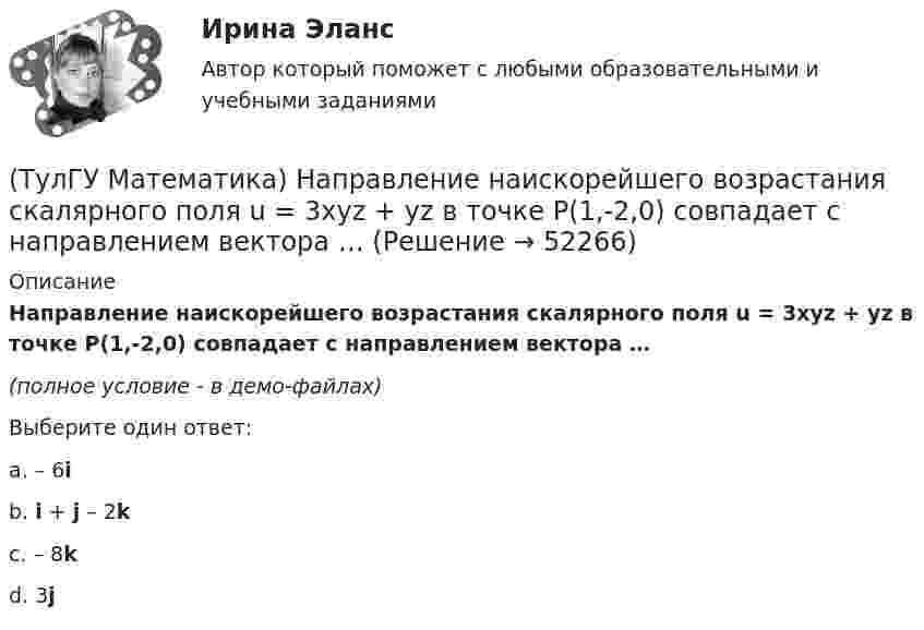     
            Описание
            Направление наискорейшего возрастания скалярного поля u = 3xyz + yz в точке P(1,-2,0) совпадает с направлением вектора …(полное условие - в демо-файлах)Выберите один ответ:a. – 6i b. i + j – 2k c. – 8k d. 3j   
            
            
            (ТулГУ Математика) Найти частное решение y* уравнения y``+ 2y` + y = x, представленное многочленом. Вычислить y* при x = 2.(ТулГУ Математика) Направление наискорейшего возрастания скалярного поля u = 3xyz + yz в точке P(1,-2,0) совпадает с направлением вектора …(ТулГУ Математика) На приеме n женщин и n мужчин садятся за круглый большой стол Найдите вероятность того, что у любого мужчины слева и справа от него сидят женщины:(ТулГУ Математика) Непрерывная случайная величина имеет показательное распределение p (x) = 0 при x < 0, 4e –4x при x ≥ 0.  Чему равняется дисперсия этой случайной величины?(ТулГУ Математика) Несовместные события А, В и С не образуют полную группу, если их вероятности равны …(ТулГУ Математика) Обобщенный символ элемента из области отправления соответствия – это(ТулГУ Математика) Общий член ряда 1/2 + 3/2² + 5/2³ + ...(ТулГУ Математика) Найти объем тела, ограниченного поверхностями  z = 9 – √x²+y², z ≥ 0.(ТулГУ Математика) Найти поток векторного поля a = yzi + 3yj – xyk через замкнутую поверхность, образуемую поверхностями z = √x2 + y2, z = 3 (нормаль внешняя)(ТулГУ Математика) Найти путь, пройденный точкой от начала движения до остановки, если скорость точки изменяется по закону v = 12t – 3t² .(ТулГУ Математика) Найти работу силы F = sinxi + cosyj + coszk(ТулГУ Математика) Найти работу силы F = sinxi + cosyj + coszk при перемещении от точки M₁(0;0;0) к точке M₂(0;π/2;0) по дуге линии x = 0, y = – 2t, z = 0(ТулГУ Математика) Найти решение уравнения xy` = – y, если y(1) = 2. Вычислить y(2)/y(4).(ТулГУ Математика) Найти скорость изменения скалярного поля u = xy² + z² в точке M₀(–1,1,0) в направлении вектора l, образующего с координатными осями острые углы α, β, γ, причем α = π/3, β = π/3