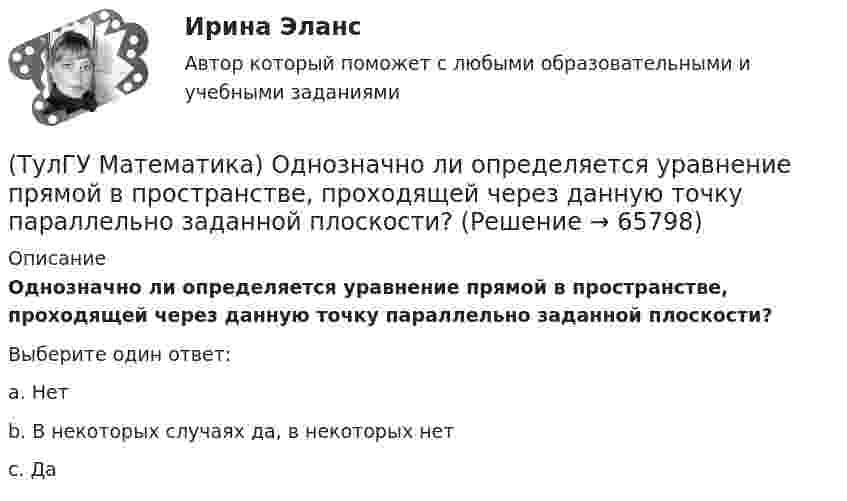      
            Описание
            Однозначно ли определяется уравнение прямой в пространстве, проходящей через данную точку параллельно заданной плоскости?Выберите один ответ:a. Нет b. В некоторых случаях да, в некоторых нет c. Да    
            
            
            (ТулГУ Математика) Общий член ряда 1/2 + 3/2² + 5/2³ + ...(ТулГУ Математика) Однозначно ли определяется уравнение прямой в пространстве, проходящей через данную точку параллельно заданной плоскости?(ТулГУ Математика) Определите тип дифференциального уравнения y` cosx = y² sinx + 2 sinx .(ТулГУ Математика) Ось абсцисс в пространстве задается уравнениями(ТулГУ Математика) Первые три члена разложения в степенной ряд функции y = e⁻² ͯ имеют вид …(ТулГУ Математика) По какой формуле можно найти поток векторного поля a через поверхность S в сторону, определяемую единичным вектором нормали n к поверхности S:(ТулГУ Математика) Поставлена задача: решить дифференциальное уравнение y` = f(x,y) при одном из следующих условий:  1) y`(1) = 1;  2) y(0) = 0, y(2) = 2;  3) y(0) = 1, y`(0) = 5;  4) y(2) = 0;  5) y = 1 при x = 0 и x = 3. (ТулГУ Математика) Найти скорость изменения скалярного поля u = xy² + z² в точке M₀(–1,1,0) в направлении вектора l, образующего с координатными осями острые углы α, β, γ, причем α = π/3, β = π/3(ТулГУ Математика) Найти циркуляцию векторного поля a = – yi + xj – 5k по замкнутому контуру  x = 3 cost, y = 3 sint, z = t(ТулГУ Математика) Найти частное решение y* уравнения y``+ 2y` + y = x, представленное многочленом. Вычислить y* при x = 2.(ТулГУ Математика) Направление наискорейшего возрастания скалярного поля u = 3xyz + yz в точке P(1,-2,0) совпадает с направлением вектора …(ТулГУ Математика) На приеме n женщин и n мужчин садятся за круглый большой стол Найдите вероятность того, что у любого мужчины слева и справа от него сидят женщины:(ТулГУ Математика) Непрерывная случайная величина имеет показательное распределение p (x) = 0 при x < 0, 4e –4x при x ≥ 0.  Чему равняется дисперсия этой случайной величины?(ТулГУ Математика) Несовместные события А, В и С не образуют полную группу, если их вероятности равны …