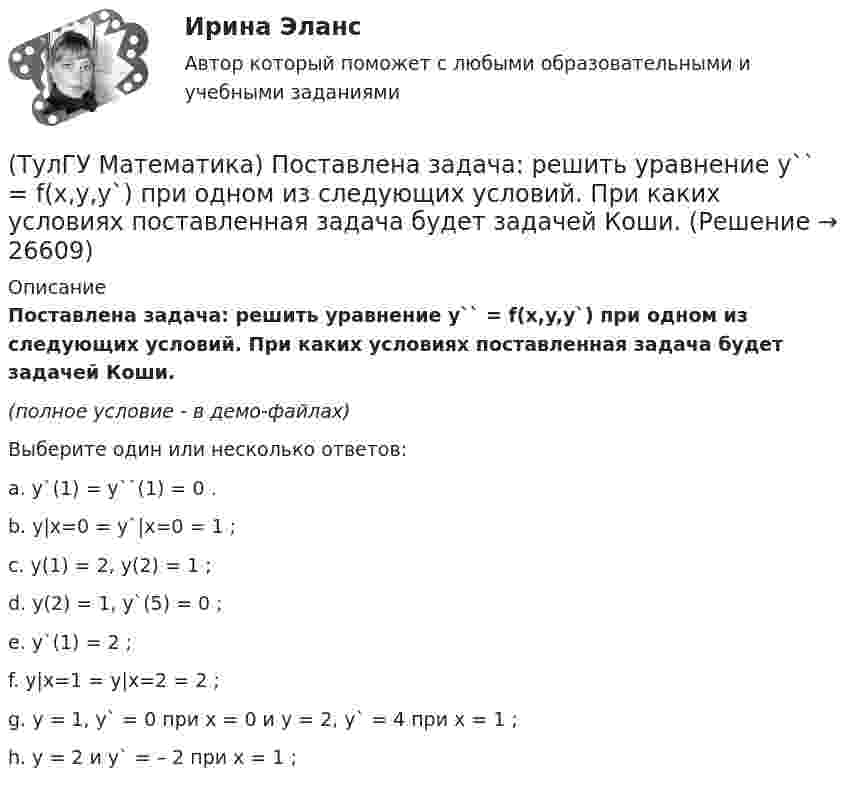     
          Описание
          Поставлена задача: решить уравнение y`` = f(x,y,y`) при одном из следующих условий. При каких условиях поставленная задача будет задачей Коши.(полное условие - в демо-файлах)Выберите один или несколько ответов:a. y`(1) = y``(1) = 0 . b. y|x=0 = y`|x=0 = 1 ;c. y(1) = 2, y(2) = 1 ; d. y(2) = 1, y`(5) = 0 ;e. y`(1) = 2 ; f. y|x=1 = y|x=2 = 2 ; g. y = 1, y` = 0 при x = 0 и y = 2, y` = 4 при x = 1 ;h. y = 2 и y` = – 2 при x = 1 ;  
            
            
            (ТулГУ Математика) Поставлена задача: решить дифференциальное уравнение y` = f(x,y) при одном из следующих условий:  1) y`(1) = 1;  2) y(0) = 0, y(2) = 2;  3) y(0) = 1, y`(0) = 5;  4) y(2) = 0;  5) y = 1 при x = 0 и x = 3. (ТулГУ Математика) Поставлена задача: решить уравнение y`` = f(x,y,y`) при одном из следующих условий. При каких условиях поставленная задача будет задачей Коши.(ТулГУ Математика) При задании кривой интегрирования L уравнениями x = x(t), y = y(t), t₁ ≤ t ≤ t₂ криволинейный интеграл ∫L P(x,y)dx + Q(x,y)dy может быть вычислен по формуле:(ТулГУ Математика) При задании кривой интегрирования L уравнениями x = x(t), y = y(t), z = z(t), t₁ ≤ t ≤ t₂ криволинейный интеграл ∫(L) f(x,y,z)ds может быть вычислен по формуле:(ТулГУ Математика) При каком значении t матрицы (t 0 / 0 1) и (1 0 / 0 1) коммутативны относительно операции умножения?(ТулГУ Математика) При каком значении параметра т прямые, заданные уравнениями х-2у=5 и тх+4у=3, параллельны?(ТулГУ Математика) При каком наибольшем значении a частное решение уравнения y``+ y` – 2y = 3xe ͣ ͯ следует искать в виде y* = (Ax + B) e ͣ ͯ  • x.(ТулГУ Математика) Несовместные события А, В и С не образуют полную группу, если их вероятности равны …(ТулГУ Математика) Обобщенный символ элемента из области отправления соответствия – это(ТулГУ Математика) Общий член ряда 1/2 + 3/2² + 5/2³ + ...(ТулГУ Математика) Однозначно ли определяется уравнение прямой в пространстве, проходящей через данную точку параллельно заданной плоскости?(ТулГУ Математика) Определите тип дифференциального уравнения y` cosx = y² sinx + 2 sinx .(ТулГУ Математика) Ось абсцисс в пространстве задается уравнениями(ТулГУ Математика) Первые три члена разложения в степенной ряд функции y = e⁻² ͯ имеют вид …