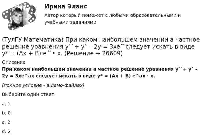     
          Описание
          При каком наибольшем значении a частное решение уравнения y``+ y` – 2y = 3xe^ax следует искать в виде y* = (Ax + B) e^ax · x.(полное условие - в демо-файлах)Выберите один ответ:a. 1b. 0c. 2d. 2  
            
            
            (ТулГУ Математика) При каком значении параметра т прямые, заданные уравнениями х-2у=5 и тх+4у=3, параллельны?(ТулГУ Математика) При каком наибольшем значении a частное решение уравнения y``+ y` – 2y = 3xe ͣ ͯ следует искать в виде y* = (Ax + B) e ͣ ͯ  • x.(ТулГУ Математика) При каком обходе графа сначала обрабатываются все вершины, смежные с текущей, а лишь потом – их потомки(ТулГУ Математика) Продолжите утверждение: Градиент скалярного поля u(x,y,z):(ТулГУ Математика) Производная скалярного поля u(x,y,z) по направлению eₗ (cosα,cosβ,cosγ) может быть вычислена по одной из перечисленных ниже формул:(ТулГУ Математика) Производная скалярного поля u(x,y,z) по направлению l(cosα,cosβ,cosγ) может быть вычислена по одной из перечисленных ниже формул:(ТулГУ Математика) Простое суждение «Некоторые преступления не являются преднамеренными» является(ТулГУ Математика) Ось абсцисс в пространстве задается уравнениями(ТулГУ Математика) Первые три члена разложения в степенной ряд функции y = e⁻² ͯ имеют вид …(ТулГУ Математика) По какой формуле можно найти поток векторного поля a через поверхность S в сторону, определяемую единичным вектором нормали n к поверхности S:(ТулГУ Математика) Поставлена задача: решить дифференциальное уравнение y` = f(x,y) при одном из следующих условий:  1) y`(1) = 1;  2) y(0) = 0, y(2) = 2;  3) y(0) = 1, y`(0) = 5;  4) y(2) = 0;  5) y = 1 при x = 0 и x = 3. (ТулГУ Математика) Поставлена задача: решить уравнение y`` = f(x,y,y`) при одном из следующих условий. При каких условиях поставленная задача будет задачей Коши.(ТулГУ Математика) При задании кривой интегрирования L уравнениями x = x(t), y = y(t), t₁ ≤ t ≤ t₂ криволинейный интеграл ∫L P(x,y)dx + Q(x,y)dy может быть вычислен по формуле:(ТулГУ Математика) При задании кривой интегрирования L уравнениями x = x(t), y = y(t), z = z(t), t₁ ≤ t ≤ t₂ криволинейный интеграл ∫(L) f(x,y,z)ds может быть вычислен по формуле: