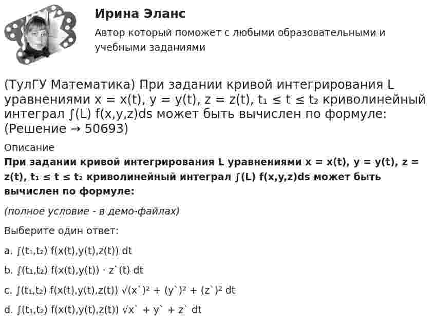     
            Описание
            При задании кривой интегрирования L уравнениями x = x(t), y = y(t), z = z(t), t₁ ≤ t ≤ t₂ криволинейный интеграл ∫(L) f(x,y,z)ds может быть вычислен по формуле:(полное условие - в демо-файлах)Выберите один ответ:a. ∫(t₁,t₂) f(x(t),y(t),z(t)) dtb. ∫(t₁,t₂) f(x(t),y(t)) · z`(t) dtc. ∫(t₁,t₂) f(x(t),y(t),z(t)) √(x`)² + (y`)² + (z`)² dtd. ∫(t₁,t₂) f(x(t),y(t),z(t)) √x` + y` + z` dt  
            
            
            (ТулГУ Математика) При задании кривой интегрирования L уравнениями x = x(t), y = y(t), t₁ ≤ t ≤ t₂ криволинейный интеграл ∫L P(x,y)dx + Q(x,y)dy может быть вычислен по формуле:(ТулГУ Математика) При задании кривой интегрирования L уравнениями x = x(t), y = y(t), z = z(t), t₁ ≤ t ≤ t₂ криволинейный интеграл ∫(L) f(x,y,z)ds может быть вычислен по формуле:(ТулГУ Математика) При каком значении t матрицы (t 0 / 0 1) и (1 0 / 0 1) коммутативны относительно операции умножения?(ТулГУ Математика) При каком значении параметра т прямые, заданные уравнениями х-2у=5 и тх+4у=3, параллельны?(ТулГУ Математика) При каком наибольшем значении a частное решение уравнения y``+ y` – 2y = 3xe ͣ ͯ следует искать в виде y* = (Ax + B) e ͣ ͯ  • x.(ТулГУ Математика) При каком обходе графа сначала обрабатываются все вершины, смежные с текущей, а лишь потом – их потомки(ТулГУ Математика) Продолжите утверждение: Градиент скалярного поля u(x,y,z):(ТулГУ Математика) Общий член ряда 1/2 + 3/2² + 5/2³ + ...(ТулГУ Математика) Однозначно ли определяется уравнение прямой в пространстве, проходящей через данную точку параллельно заданной плоскости?(ТулГУ Математика) Определите тип дифференциального уравнения y` cosx = y² sinx + 2 sinx .(ТулГУ Математика) Ось абсцисс в пространстве задается уравнениями(ТулГУ Математика) Первые три члена разложения в степенной ряд функции y = e⁻² ͯ имеют вид …(ТулГУ Математика) По какой формуле можно найти поток векторного поля a через поверхность S в сторону, определяемую единичным вектором нормали n к поверхности S:(ТулГУ Математика) Поставлена задача: решить дифференциальное уравнение y` = f(x,y) при одном из следующих условий:  1) y`(1) = 1;  2) y(0) = 0, y(2) = 2;  3) y(0) = 1, y`(0) = 5;  4) y(2) = 0;  5) y = 1 при x = 0 и x = 3. 