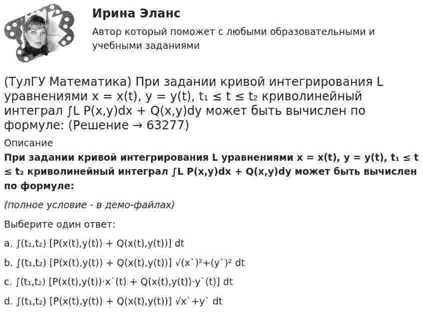     
            Описание
            При задании кривой интегрирования L уравнениями x = x(t), y = y(t), t₁ ≤ t ≤ t₂ криволинейный интеграл ∫L P(x,y)dx + Q(x,y)dy может быть вычислен по формуле:(полное условие - в демо-файлах)Выберите один ответ:a. ∫(t₁,t₂) [P(x(t),y(t)) + Q(x(t),y(t))] dtb. ∫(t₁,t₂) [P(x(t),y(t)) + Q(x(t),y(t))] √(x`)²+(y`)² dtc. ∫(t₁,t₂) [P(x(t),y(t))·x`(t) + Q(x(t),y(t))·y`(t)] dtd. ∫(t₁,t₂) [P(x(t),y(t)) + Q(x(t),y(t))] √x`+y` dt   
            
            
            (ТулГУ Математика) Поставлена задача: решить уравнение y`` = f(x,y,y`) при одном из следующих условий. При каких условиях поставленная задача будет задачей Коши.(ТулГУ Математика) При задании кривой интегрирования L уравнениями x = x(t), y = y(t), t₁ ≤ t ≤ t₂ криволинейный интеграл ∫L P(x,y)dx + Q(x,y)dy может быть вычислен по формуле:(ТулГУ Математика) При задании кривой интегрирования L уравнениями x = x(t), y = y(t), z = z(t), t₁ ≤ t ≤ t₂ криволинейный интеграл ∫(L) f(x,y,z)ds может быть вычислен по формуле:(ТулГУ Математика) При каком значении t матрицы (t 0 / 0 1) и (1 0 / 0 1) коммутативны относительно операции умножения?(ТулГУ Математика) При каком значении параметра т прямые, заданные уравнениями х-2у=5 и тх+4у=3, параллельны?(ТулГУ Математика) При каком наибольшем значении a частное решение уравнения y``+ y` – 2y = 3xe ͣ ͯ следует искать в виде y* = (Ax + B) e ͣ ͯ  • x.(ТулГУ Математика) При каком обходе графа сначала обрабатываются все вершины, смежные с текущей, а лишь потом – их потомки(ТулГУ Математика) Обобщенный символ элемента из области отправления соответствия – это(ТулГУ Математика) Общий член ряда 1/2 + 3/2² + 5/2³ + ...(ТулГУ Математика) Однозначно ли определяется уравнение прямой в пространстве, проходящей через данную точку параллельно заданной плоскости?(ТулГУ Математика) Определите тип дифференциального уравнения y` cosx = y² sinx + 2 sinx .(ТулГУ Математика) Ось абсцисс в пространстве задается уравнениями(ТулГУ Математика) Первые три члена разложения в степенной ряд функции y = e⁻² ͯ имеют вид …(ТулГУ Математика) По какой формуле можно найти поток векторного поля a через поверхность S в сторону, определяемую единичным вектором нормали n к поверхности S: