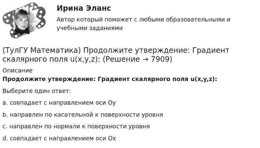      
          Описание
          Продолжите утверждение: Градиент скалярного поля u(x,y,z):Выберите один ответ:a. совпадает с направлением оси Оy b. направлен по касательной к поверхности уровня c. направлен по нормали к поверхности уровня  d. совпадает с направлением оси Ох   
            
            
            (ТулГУ Математика) При каком обходе графа сначала обрабатываются все вершины, смежные с текущей, а лишь потом – их потомки(ТулГУ Математика) Продолжите утверждение: Градиент скалярного поля u(x,y,z):(ТулГУ Математика) Производная скалярного поля u(x,y,z) по направлению eₗ (cosα,cosβ,cosγ) может быть вычислена по одной из перечисленных ниже формул:(ТулГУ Математика) Производная скалярного поля u(x,y,z) по направлению l(cosα,cosβ,cosγ) может быть вычислена по одной из перечисленных ниже формул:(ТулГУ Математика) Простое суждение «Некоторые преступления не являются преднамеренными» является(ТулГУ Математика) Прямое преобразование Фурье имеет вид:(ТулГУ Математика) Пусть А, В, С – три произвольных события. Найти выражение для событий, состоящих в том, что из событий А, В, С произошло одно и только одно событие.(ТулГУ Математика) По какой формуле можно найти поток векторного поля a через поверхность S в сторону, определяемую единичным вектором нормали n к поверхности S:(ТулГУ Математика) Поставлена задача: решить дифференциальное уравнение y` = f(x,y) при одном из следующих условий:  1) y`(1) = 1;  2) y(0) = 0, y(2) = 2;  3) y(0) = 1, y`(0) = 5;  4) y(2) = 0;  5) y = 1 при x = 0 и x = 3. (ТулГУ Математика) Поставлена задача: решить уравнение y`` = f(x,y,y`) при одном из следующих условий. При каких условиях поставленная задача будет задачей Коши.(ТулГУ Математика) При задании кривой интегрирования L уравнениями x = x(t), y = y(t), t₁ ≤ t ≤ t₂ криволинейный интеграл ∫L P(x,y)dx + Q(x,y)dy может быть вычислен по формуле:(ТулГУ Математика) При задании кривой интегрирования L уравнениями x = x(t), y = y(t), z = z(t), t₁ ≤ t ≤ t₂ криволинейный интеграл ∫(L) f(x,y,z)ds может быть вычислен по формуле:(ТулГУ Математика) При каком значении t матрицы (t 0 / 0 1) и (1 0 / 0 1) коммутативны относительно операции умножения?(ТулГУ Математика) При каком значении параметра т прямые, заданные уравнениями х-2у=5 и тх+4у=3, параллельны?