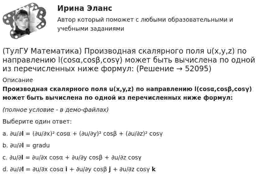     
            Описание
            Производная скалярного поля u(x,y,z) по направлению l(cosα,cosβ,cosγ) может быть вычислена по одной из перечисленных ниже формул:(полное условие - в демо-файлах)Выберите один ответ:a. ∂u/∂l = (∂u/∂x)² cosα + (∂u/∂y)² cosβ + (∂u/∂z)² cosγb. ∂u/∂l = graduc. ∂u/∂l = ∂u/∂x cosα + ∂u/∂y cosβ + ∂u/∂z cosγd. ∂u/∂l = ∂u/∂x cosα i + ∂u/∂y cosβ j + ∂u/∂z cosγ k  
            
            
            (ТулГУ Математика) Производная скалярного поля u(x,y,z) по направлению eₗ (cosα,cosβ,cosγ) может быть вычислена по одной из перечисленных ниже формул:(ТулГУ Математика) Производная скалярного поля u(x,y,z) по направлению l(cosα,cosβ,cosγ) может быть вычислена по одной из перечисленных ниже формул:(ТулГУ Математика) Простое суждение «Некоторые преступления не являются преднамеренными» является(ТулГУ Математика) Прямое преобразование Фурье имеет вид:(ТулГУ Математика) Пусть А, В, С – три произвольных события. Найти выражение для событий, состоящих в том, что из событий А, В, С произошло одно и только одно событие.(ТулГУ Математика) Пусть А - линейный оператор поворота векторов на плоскости на угол 30 0 по часовой стрелки, а В – линейный оператор проецирования векторов на плоскости на ось ординат. Равны ли два оператора АВx и ВАx?(ТулГУ Математика) Разложить в ряд sin(2x) по степеням x(ТулГУ Математика) Поставлена задача: решить уравнение y`` = f(x,y,y`) при одном из следующих условий. При каких условиях поставленная задача будет задачей Коши.(ТулГУ Математика) При задании кривой интегрирования L уравнениями x = x(t), y = y(t), t₁ ≤ t ≤ t₂ криволинейный интеграл ∫L P(x,y)dx + Q(x,y)dy может быть вычислен по формуле:(ТулГУ Математика) При задании кривой интегрирования L уравнениями x = x(t), y = y(t), z = z(t), t₁ ≤ t ≤ t₂ криволинейный интеграл ∫(L) f(x,y,z)ds может быть вычислен по формуле:(ТулГУ Математика) При каком значении t матрицы (t 0 / 0 1) и (1 0 / 0 1) коммутативны относительно операции умножения?(ТулГУ Математика) При каком значении параметра т прямые, заданные уравнениями х-2у=5 и тх+4у=3, параллельны?(ТулГУ Математика) При каком наибольшем значении a частное решение уравнения y``+ y` – 2y = 3xe ͣ ͯ следует искать в виде y* = (Ax + B) e ͣ ͯ  • x.(ТулГУ Математика) При каком обходе графа сначала обрабатываются все вершины, смежные с текущей, а лишь потом – их потомки