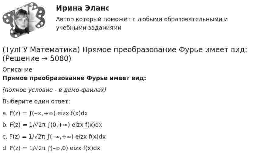     
          Описание
          Прямое преобразование Фурье имеет вид:(полное условие - в демо-файлах)Выберите один ответ:a. F(z) = ∫(–∞,+∞) eizx f(x)dxb. F(z) = 1/√2π ∫(0,+∞) eizx f(x)dxc. F(z) = 1/√2π ∫(–∞,+∞) eizx f(x)dxd. F(z) = 1/√2π ∫(–∞,0) eizx f(x)dx   
            
            
            (ТулГУ Математика) Простое суждение «Некоторые преступления не являются преднамеренными» является(ТулГУ Математика) Прямое преобразование Фурье имеет вид:(ТулГУ Математика) Пусть А, В, С – три произвольных события. Найти выражение для событий, состоящих в том, что из событий А, В, С произошло одно и только одно событие.(ТулГУ Математика) Пусть А - линейный оператор поворота векторов на плоскости на угол 30 0 по часовой стрелки, а В – линейный оператор проецирования векторов на плоскости на ось ординат. Равны ли два оператора АВx и ВАx?(ТулГУ Математика) Разложить в ряд sin(2x) по степеням xТулГу Математика расчетная работа вариант 6 семестр 1ТулГу Математика, расчетная работа, семестр 2, вариант 6(ТулГУ Математика) При задании кривой интегрирования L уравнениями x = x(t), y = y(t), z = z(t), t₁ ≤ t ≤ t₂ криволинейный интеграл ∫(L) f(x,y,z)ds может быть вычислен по формуле:(ТулГУ Математика) При каком значении t матрицы (t 0 / 0 1) и (1 0 / 0 1) коммутативны относительно операции умножения?(ТулГУ Математика) При каком значении параметра т прямые, заданные уравнениями х-2у=5 и тх+4у=3, параллельны?(ТулГУ Математика) При каком наибольшем значении a частное решение уравнения y``+ y` – 2y = 3xe ͣ ͯ следует искать в виде y* = (Ax + B) e ͣ ͯ  • x.(ТулГУ Математика) При каком обходе графа сначала обрабатываются все вершины, смежные с текущей, а лишь потом – их потомки(ТулГУ Математика) Продолжите утверждение: Градиент скалярного поля u(x,y,z):(ТулГУ Математика) Производная скалярного поля u(x,y,z) по направлению eₗ (cosα,cosβ,cosγ) может быть вычислена по одной из перечисленных ниже формул: