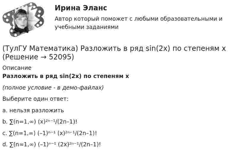     
            Описание
            Разложить в ряд sin(2x) по степеням x(полное условие - в демо-файлах)Выберите один ответ:a. нельзя разложитьb. ∑(n=1,∞) (x)²ⁿ⁻¹/(2n–1)!c. ∑(n=1,∞) (–1)ⁿ⁻¹ (x)²ⁿ⁻¹/(2n–1)!d. ∑(n=1,∞) (–1)ⁿ⁻¹ (2x)²ⁿ⁻¹/(2n–1)!  
            
            
            (ТулГУ Математика) Пусть А - линейный оператор поворота векторов на плоскости на угол 30 0 по часовой стрелки, а В – линейный оператор проецирования векторов на плоскости на ось ординат. Равны ли два оператора АВx и ВАx?(ТулГУ Математика) Разложить в ряд sin(2x) по степеням xТулГу Математика расчетная работа вариант 6 семестр 1ТулГу Математика, расчетная работа, семестр 2, вариант 6(ТулГУ Математика) Решить систему  x`=3x-2y  y`=4x-y,  если x(π) = eπ, y(π) = 2 eπ. Вычислить y(2π)/x(2π).(ТулГУ Математика) Решить систему x` = x – y + 8t, y` = 5x – y, если x(0) = 2, y(0) = 0. При каком значении t получим x(t) = y(t).(ТулГУ Математика) Решить систему x` = x + y y` = – 2x + 3y, если x(π/2) = 0, y(π/2) = – e^π. Вычислить y(0) – x(0).(ТулГУ Математика) При каком наибольшем значении a частное решение уравнения y``+ y` – 2y = 3xe ͣ ͯ следует искать в виде y* = (Ax + B) e ͣ ͯ  • x.(ТулГУ Математика) При каком обходе графа сначала обрабатываются все вершины, смежные с текущей, а лишь потом – их потомки(ТулГУ Математика) Продолжите утверждение: Градиент скалярного поля u(x,y,z):(ТулГУ Математика) Производная скалярного поля u(x,y,z) по направлению eₗ (cosα,cosβ,cosγ) может быть вычислена по одной из перечисленных ниже формул:(ТулГУ Математика) Производная скалярного поля u(x,y,z) по направлению l(cosα,cosβ,cosγ) может быть вычислена по одной из перечисленных ниже формул:(ТулГУ Математика) Простое суждение «Некоторые преступления не являются преднамеренными» является(ТулГУ Математика) Прямое преобразование Фурье имеет вид: