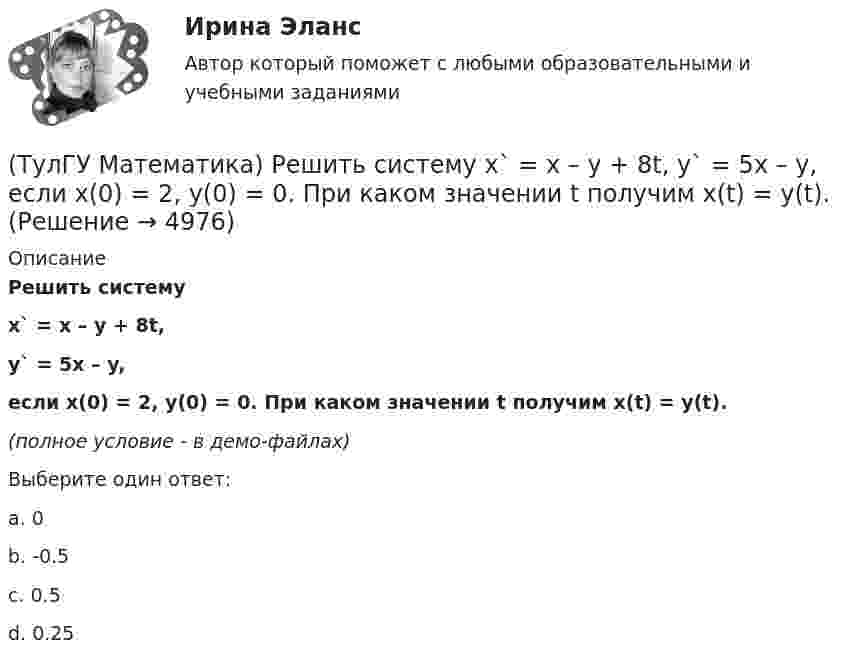     
          Описание
          Решить системуx` = x – y + 8t,y` = 5x – y,если x(0) = 2, y(0) = 0. При каком значении t получим x(t) = y(t).(полное условие - в демо-файлах)Выберите один ответ:a. 0b. -0.5c. 0.5d. 0.25  
            
            
            (ТулГУ Математика) Решить систему  x`=3x-2y  y`=4x-y,  если x(π) = eπ, y(π) = 2 eπ. Вычислить y(2π)/x(2π).(ТулГУ Математика) Решить систему x` = x – y + 8t, y` = 5x – y, если x(0) = 2, y(0) = 0. При каком значении t получим x(t) = y(t).(ТулГУ Математика) Решить систему x` = x + y y` = – 2x + 3y, если x(π/2) = 0, y(π/2) = – e^π. Вычислить y(0) – x(0).(ТулГУ Математика) Решить уравнение 4y``+ 16y` + ay = 4 e-3/2 x. При каком значении a уравнение допускает частное решение вида y = Ax e-3/2 x.(ТулГУ Математика) Решить уравнение:  e ͯ siny dx – cosy dy = 0,  если y(0) = π/2. При каком значении x получим siny = 1/√e.(ТулГУ Математика) Решить уравнение: exyy` = 1 + ex и вычислить y2(1) - y2(0).(ТулГУ Математика) Решить уравнение:  e^(x–y) · y` = 1,  если y(0) = 0. Вычислить y(1).(ТулГУ Математика) Производная скалярного поля u(x,y,z) по направлению l(cosα,cosβ,cosγ) может быть вычислена по одной из перечисленных ниже формул:(ТулГУ Математика) Простое суждение «Некоторые преступления не являются преднамеренными» является(ТулГУ Математика) Прямое преобразование Фурье имеет вид:(ТулГУ Математика) Пусть А, В, С – три произвольных события. Найти выражение для событий, состоящих в том, что из событий А, В, С произошло одно и только одно событие.(ТулГУ Математика) Пусть А - линейный оператор поворота векторов на плоскости на угол 30 0 по часовой стрелки, а В – линейный оператор проецирования векторов на плоскости на ось ординат. Равны ли два оператора АВx и ВАx?(ТулГУ Математика) Разложить в ряд sin(2x) по степеням xТулГу Математика расчетная работа вариант 6 семестр 1