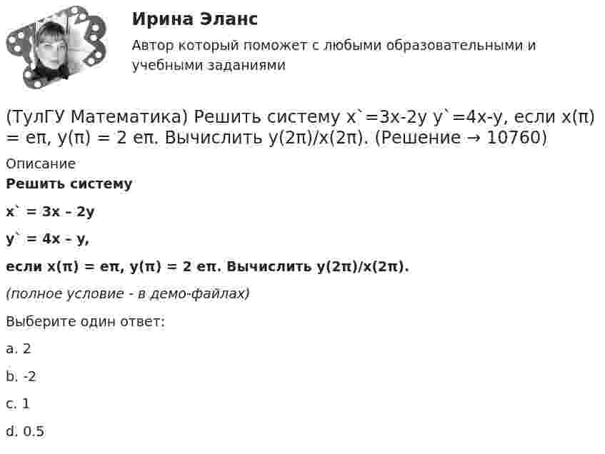     
          Описание
          Решить системуx` = 3x – 2yy` = 4x – y,если x(π) = eπ, y(π) = 2 eπ. Вычислить y(2π)/x(2π).(полное условие - в демо-файлах)Выберите один ответ:a. 2b. -2c. 1d. 0.5  
            
            
            ТулГу Математика, расчетная работа, семестр 2, вариант 6(ТулГУ Математика) Решить систему  x`=3x-2y  y`=4x-y,  если x(π) = eπ, y(π) = 2 eπ. Вычислить y(2π)/x(2π).(ТулГУ Математика) Решить систему x` = x – y + 8t, y` = 5x – y, если x(0) = 2, y(0) = 0. При каком значении t получим x(t) = y(t).(ТулГУ Математика) Решить систему x` = x + y y` = – 2x + 3y, если x(π/2) = 0, y(π/2) = – e^π. Вычислить y(0) – x(0).(ТулГУ Математика) Решить уравнение 4y``+ 16y` + ay = 4 e-3/2 x. При каком значении a уравнение допускает частное решение вида y = Ax e-3/2 x.(ТулГУ Математика) Решить уравнение:  e ͯ siny dx – cosy dy = 0,  если y(0) = π/2. При каком значении x получим siny = 1/√e.(ТулГУ Математика) Решить уравнение: exyy` = 1 + ex и вычислить y2(1) - y2(0).(ТулГУ Математика) Производная скалярного поля u(x,y,z) по направлению eₗ (cosα,cosβ,cosγ) может быть вычислена по одной из перечисленных ниже формул:(ТулГУ Математика) Производная скалярного поля u(x,y,z) по направлению l(cosα,cosβ,cosγ) может быть вычислена по одной из перечисленных ниже формул:(ТулГУ Математика) Простое суждение «Некоторые преступления не являются преднамеренными» является(ТулГУ Математика) Прямое преобразование Фурье имеет вид:(ТулГУ Математика) Пусть А, В, С – три произвольных события. Найти выражение для событий, состоящих в том, что из событий А, В, С произошло одно и только одно событие.(ТулГУ Математика) Пусть А - линейный оператор поворота векторов на плоскости на угол 30 0 по часовой стрелки, а В – линейный оператор проецирования векторов на плоскости на ось ординат. Равны ли два оператора АВx и ВАx?(ТулГУ Математика) Разложить в ряд sin(2x) по степеням x