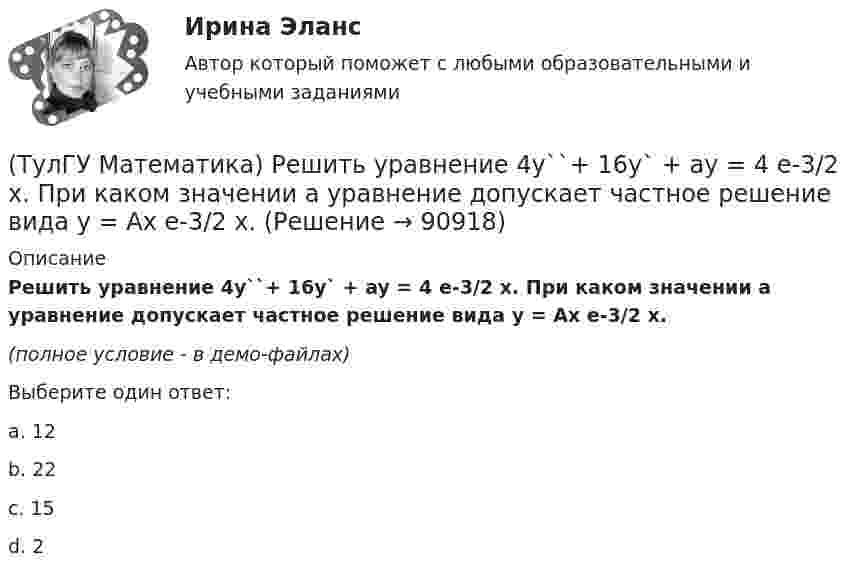     
            Описание
            Решить уравнение 4y``+ 16y` + ay = 4 e-3/2 x. При каком значении a уравнение допускает частное решение вида y = Ax e-3/2 x.(полное условие - в демо-файлах)Выберите один ответ:a. 12b. 22c. 15d. 2   
            
            
            (ТулГУ Математика) Решить систему x` = x + y y` = – 2x + 3y, если x(π/2) = 0, y(π/2) = – e^π. Вычислить y(0) – x(0).(ТулГУ Математика) Решить уравнение 4y``+ 16y` + ay = 4 e-3/2 x. При каком значении a уравнение допускает частное решение вида y = Ax e-3/2 x.(ТулГУ Математика) Решить уравнение:  e ͯ siny dx – cosy dy = 0,  если y(0) = π/2. При каком значении x получим siny = 1/√e.(ТулГУ Математика) Решить уравнение: exyy` = 1 + ex и вычислить y2(1) - y2(0).(ТулГУ Математика) Решить уравнение:  e^(x–y) · y` = 1,  если y(0) = 0. Вычислить y(1).(ТулГУ Математика) Решить уравнение: tgx•dx – dy/(x–1) = 0, если y(0) = π/2. Вычислить x, при котором siny = 1/√e.(ТулГУ Математика) Решить уравнение:   x2y` + xy + 1 = 0,  если y(1) = 0. Вычислить y(e).(ТулГУ Математика) Прямое преобразование Фурье имеет вид:(ТулГУ Математика) Пусть А, В, С – три произвольных события. Найти выражение для событий, состоящих в том, что из событий А, В, С произошло одно и только одно событие.(ТулГУ Математика) Пусть А - линейный оператор поворота векторов на плоскости на угол 30 0 по часовой стрелки, а В – линейный оператор проецирования векторов на плоскости на ось ординат. Равны ли два оператора АВx и ВАx?(ТулГУ Математика) Разложить в ряд sin(2x) по степеням xТулГу Математика расчетная работа вариант 6 семестр 1ТулГу Математика, расчетная работа, семестр 2, вариант 6(ТулГУ Математика) Решить систему  x`=3x-2y  y`=4x-y,  если x(π) = eπ, y(π) = 2 eπ. Вычислить y(2π)/x(2π).