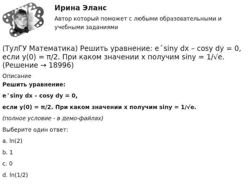     
          Описание
          Решить уравнение:e ͯ siny dx – cosy dy = 0,если y(0) = π/2. При каком значении x получим siny = 1/√e.(полное условие - в демо-файлах)Выберите один ответ:a. ln(2)b. 1c. 0d. ln(1/2)  
            
            
            (ТулГУ Математика) Решить уравнение 4y``+ 16y` + ay = 4 e-3/2 x. При каком значении a уравнение допускает частное решение вида y = Ax e-3/2 x.(ТулГУ Математика) Решить уравнение:  e ͯ siny dx – cosy dy = 0,  если y(0) = π/2. При каком значении x получим siny = 1/√e.(ТулГУ Математика) Решить уравнение: exyy` = 1 + ex и вычислить y2(1) - y2(0).(ТулГУ Математика) Решить уравнение:  e^(x–y) · y` = 1,  если y(0) = 0. Вычислить y(1).(ТулГУ Математика) Решить уравнение: tgx•dx – dy/(x–1) = 0, если y(0) = π/2. Вычислить x, при котором siny = 1/√e.(ТулГУ Математика) Решить уравнение:   x2y` + xy + 1 = 0,  если y(1) = 0. Вычислить y(e).(ТулГУ Математика) Решить уравнение: xy` sin(y/x) + x = y sin(y/x) , если y(1) = π/2. Вычислить положительную абсциссу точки пересечения полученного решения с прямой y = πx.(ТулГУ Математика) Пусть А, В, С – три произвольных события. Найти выражение для событий, состоящих в том, что из событий А, В, С произошло одно и только одно событие.(ТулГУ Математика) Пусть А - линейный оператор поворота векторов на плоскости на угол 30 0 по часовой стрелки, а В – линейный оператор проецирования векторов на плоскости на ось ординат. Равны ли два оператора АВx и ВАx?(ТулГУ Математика) Разложить в ряд sin(2x) по степеням xТулГу Математика расчетная работа вариант 6 семестр 1ТулГу Математика, расчетная работа, семестр 2, вариант 6(ТулГУ Математика) Решить систему  x`=3x-2y  y`=4x-y,  если x(π) = eπ, y(π) = 2 eπ. Вычислить y(2π)/x(2π).(ТулГУ Математика) Решить систему x` = x – y + 8t, y` = 5x – y, если x(0) = 2, y(0) = 0. При каком значении t получим x(t) = y(t).