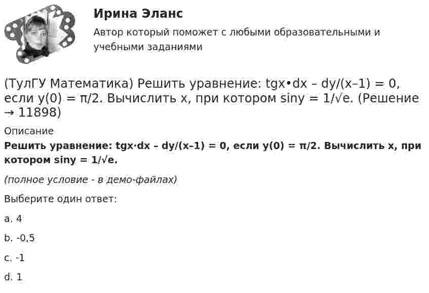     
          Описание
          Решить уравнение: tgx·dx – dy/(x–1) = 0, если y(0) = π/2. Вычислить x, при котором siny = 1/√e.(полное условие - в демо-файлах)Выберите один ответ:a. 4b. -0,5c. -1d. 1  
            
            
            (ТулГУ Математика) Решить уравнение:  e^(x–y) · y` = 1,  если y(0) = 0. Вычислить y(1).(ТулГУ Математика) Решить уравнение: tgx•dx – dy/(x–1) = 0, если y(0) = π/2. Вычислить x, при котором siny = 1/√e.(ТулГУ Математика) Решить уравнение:   x2y` + xy + 1 = 0,  если y(1) = 0. Вычислить y(e).(ТулГУ Математика) Решить уравнение: xy` sin(y/x) + x = y sin(y/x) , если y(1) = π/2. Вычислить положительную абсциссу точки пересечения полученного решения с прямой y = πx.(ТулГУ Математика) Решить уравнение:   xyy` = y2 + 2x2,   если y(1) = 0. Вычислить y2(e).(ТулГУ Математика) Решить уравнение y`` + 2y` = 0, если y(0) = a, y`(0) = 0. При каком значении a решение этого уравнения имеет вид y = 1.(ТулГУ Математика) Решить уравнение y`` – 2y` + 2y = 2x. Найти сумму коэффициентов многочлена, являющегося частным решением неоднородного уравнения.ТулГу Математика расчетная работа вариант 6 семестр 1ТулГу Математика, расчетная работа, семестр 2, вариант 6(ТулГУ Математика) Решить систему  x`=3x-2y  y`=4x-y,  если x(π) = eπ, y(π) = 2 eπ. Вычислить y(2π)/x(2π).(ТулГУ Математика) Решить систему x` = x – y + 8t, y` = 5x – y, если x(0) = 2, y(0) = 0. При каком значении t получим x(t) = y(t).(ТулГУ Математика) Решить систему x` = x + y y` = – 2x + 3y, если x(π/2) = 0, y(π/2) = – e^π. Вычислить y(0) – x(0).(ТулГУ Математика) Решить уравнение 4y``+ 16y` + ay = 4 e-3/2 x. При каком значении a уравнение допускает частное решение вида y = Ax e-3/2 x.(ТулГУ Математика) Решить уравнение:  e ͯ siny dx – cosy dy = 0,  если y(0) = π/2. При каком значении x получим siny = 1/√e.