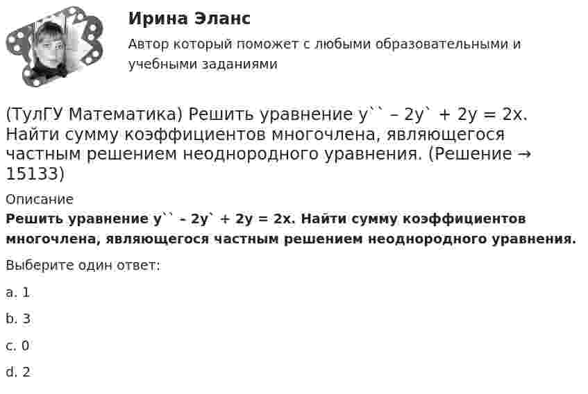      
          Описание
          Решить уравнение y`` – 2y` + 2y = 2x. Найти сумму коэффициентов многочлена, являющегося частным решением неоднородного уравнения.Выберите один ответ:a. 1b. 3c. 0d. 2  
            
            
            (ТулГУ Математика) Решить уравнение y`` + 2y` = 0, если y(0) = a, y`(0) = 0. При каком значении a решение этого уравнения имеет вид y = 1.(ТулГУ Математика) Решить уравнение y`` – 2y` + 2y = 2x. Найти сумму коэффициентов многочлена, являющегося частным решением неоднородного уравнения.(ТулГУ Математика) Решить уравнение y′′ – 2y′ + y = 2e ͯ . Указать степень многочлена, входящего в частное решение неоднородного уравнения.(ТулГУ Математика) Решить уравнение y`` + 4y = 0, если y(0) = 0, y`(0) = 2. Найти наибольшее значение, которое может принимать решение.(ТулГУ Математика) Решить уравнение:  y` – y ctgx = – x²sin³x / y²,  если y(π/2) = – π/2. Вычислить y(π/6).(ТулГУ Математика) Решить уравнение:  y` – y tgx = – y² cosx,  если y(0) = 1. Вычислить y(π).(ТулГУ Математика) Ротор векторного поля a(x,y,z) может быть вычислен по одной из перечисленных ниже формул:(ТулГУ Математика) Решить уравнение 4y``+ 16y` + ay = 4 e-3/2 x. При каком значении a уравнение допускает частное решение вида y = Ax e-3/2 x.(ТулГУ Математика) Решить уравнение:  e ͯ siny dx – cosy dy = 0,  если y(0) = π/2. При каком значении x получим siny = 1/√e.(ТулГУ Математика) Решить уравнение: exyy` = 1 + ex и вычислить y2(1) - y2(0).(ТулГУ Математика) Решить уравнение:  e^(x–y) · y` = 1,  если y(0) = 0. Вычислить y(1).(ТулГУ Математика) Решить уравнение: tgx•dx – dy/(x–1) = 0, если y(0) = π/2. Вычислить x, при котором siny = 1/√e.(ТулГУ Математика) Решить уравнение:   x2y` + xy + 1 = 0,  если y(1) = 0. Вычислить y(e).(ТулГУ Математика) Решить уравнение: xy` sin(y/x) + x = y sin(y/x) , если y(1) = π/2. Вычислить положительную абсциссу точки пересечения полученного решения с прямой y = πx.