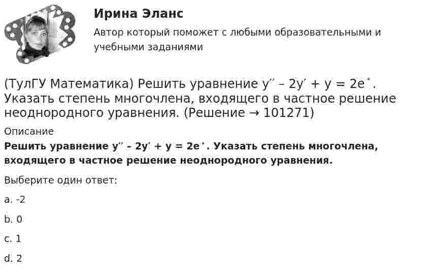     
            Описание
            Решить уравнение y′′ – 2y′ + y = 2e ͯ . Указать степень многочлена, входящего в частное решение неоднородного уравнения.Выберите один ответ:a. -2b. 0c. 1d. 2    
            
            
            (ТулГУ Математика) Решить уравнение y`` – 2y` + 2y = 2x. Найти сумму коэффициентов многочлена, являющегося частным решением неоднородного уравнения.(ТулГУ Математика) Решить уравнение y′′ – 2y′ + y = 2e ͯ . Указать степень многочлена, входящего в частное решение неоднородного уравнения.(ТулГУ Математика) Решить уравнение y`` + 4y = 0, если y(0) = 0, y`(0) = 2. Найти наибольшее значение, которое может принимать решение.(ТулГУ Математика) Решить уравнение:  y` – y ctgx = – x²sin³x / y²,  если y(π/2) = – π/2. Вычислить y(π/6).(ТулГУ Математика) Решить уравнение:  y` – y tgx = – y² cosx,  если y(0) = 1. Вычислить y(π).(ТулГУ Математика) Ротор векторного поля a(x,y,z) может быть вычислен по одной из перечисленных ниже формул:(ТулГУ Математика) Ряд ∑(5,∞) 2^n/n!(ТулГУ Математика) Решить уравнение:  e ͯ siny dx – cosy dy = 0,  если y(0) = π/2. При каком значении x получим siny = 1/√e.(ТулГУ Математика) Решить уравнение: exyy` = 1 + ex и вычислить y2(1) - y2(0).(ТулГУ Математика) Решить уравнение:  e^(x–y) · y` = 1,  если y(0) = 0. Вычислить y(1).(ТулГУ Математика) Решить уравнение: tgx•dx – dy/(x–1) = 0, если y(0) = π/2. Вычислить x, при котором siny = 1/√e.(ТулГУ Математика) Решить уравнение:   x2y` + xy + 1 = 0,  если y(1) = 0. Вычислить y(e).(ТулГУ Математика) Решить уравнение: xy` sin(y/x) + x = y sin(y/x) , если y(1) = π/2. Вычислить положительную абсциссу точки пересечения полученного решения с прямой y = πx.(ТулГУ Математика) Решить уравнение:   xyy` = y2 + 2x2,   если y(1) = 0. Вычислить y2(e).
