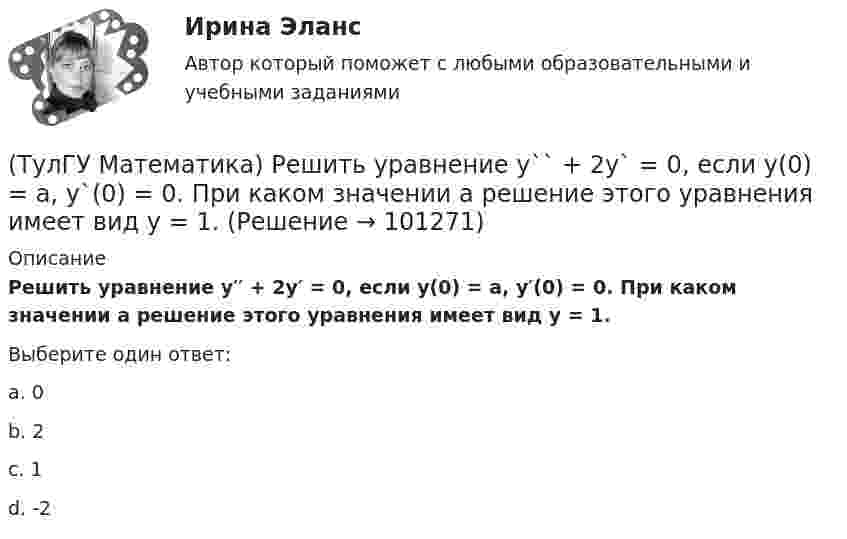      
            Описание
            Решить уравнение y′′ + 2y′ = 0, если y(0) = a, y′(0) = 0. При каком значении a решение этого уравнения имеет вид y = 1.Выберите один ответ:a. 0 b. 2 c. 1 d. -2    
            
            
            (ТулГУ Математика) Решить уравнение:   xyy` = y2 + 2x2,   если y(1) = 0. Вычислить y2(e).(ТулГУ Математика) Решить уравнение y`` + 2y` = 0, если y(0) = a, y`(0) = 0. При каком значении a решение этого уравнения имеет вид y = 1.(ТулГУ Математика) Решить уравнение y`` – 2y` + 2y = 2x. Найти сумму коэффициентов многочлена, являющегося частным решением неоднородного уравнения.(ТулГУ Математика) Решить уравнение y′′ – 2y′ + y = 2e ͯ . Указать степень многочлена, входящего в частное решение неоднородного уравнения.(ТулГУ Математика) Решить уравнение y`` + 4y = 0, если y(0) = 0, y`(0) = 2. Найти наибольшее значение, которое может принимать решение.(ТулГУ Математика) Решить уравнение:  y` – y ctgx = – x²sin³x / y²,  если y(π/2) = – π/2. Вычислить y(π/6).(ТулГУ Математика) Решить уравнение:  y` – y tgx = – y² cosx,  если y(0) = 1. Вычислить y(π).(ТулГУ Математика) Решить систему x` = x + y y` = – 2x + 3y, если x(π/2) = 0, y(π/2) = – e^π. Вычислить y(0) – x(0).(ТулГУ Математика) Решить уравнение 4y``+ 16y` + ay = 4 e-3/2 x. При каком значении a уравнение допускает частное решение вида y = Ax e-3/2 x.(ТулГУ Математика) Решить уравнение:  e ͯ siny dx – cosy dy = 0,  если y(0) = π/2. При каком значении x получим siny = 1/√e.(ТулГУ Математика) Решить уравнение: exyy` = 1 + ex и вычислить y2(1) - y2(0).(ТулГУ Математика) Решить уравнение:  e^(x–y) · y` = 1,  если y(0) = 0. Вычислить y(1).(ТулГУ Математика) Решить уравнение: tgx•dx – dy/(x–1) = 0, если y(0) = π/2. Вычислить x, при котором siny = 1/√e.(ТулГУ Математика) Решить уравнение:   x2y` + xy + 1 = 0,  если y(1) = 0. Вычислить y(e).