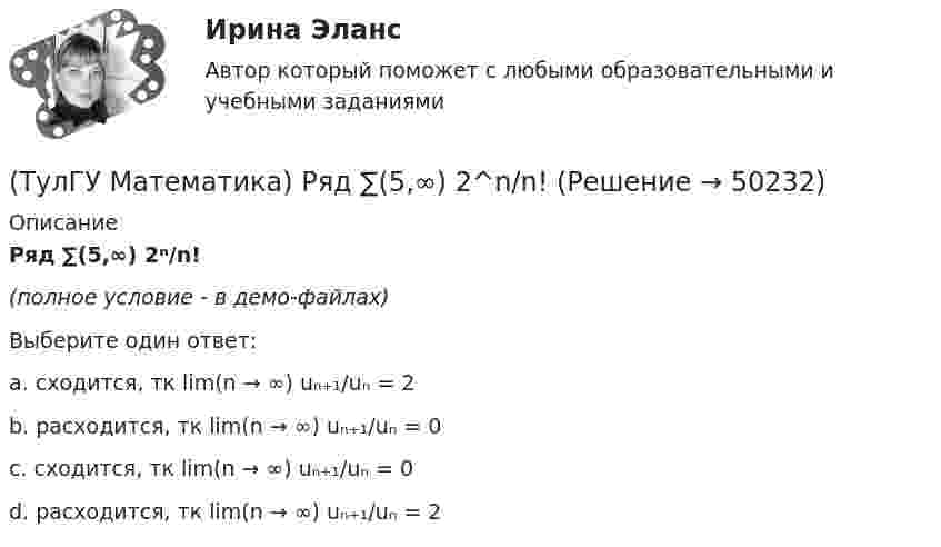     
            Описание
            Ряд ∑(5,∞) 2ⁿ/n!(полное условие - в демо-файлах)Выберите один ответ:a. сходится, тк lim(n → ∞) uₙ₊₁/uₙ = 2b. расходится, тк lim(n → ∞) uₙ₊₁/uₙ = 0c. сходится, тк lim(n → ∞) uₙ₊₁/uₙ = 0d. расходится, тк lim(n → ∞) uₙ₊₁/uₙ = 2  
            
            
            (ТулГУ Математика) Ротор векторного поля a(x,y,z) может быть вычислен по одной из перечисленных ниже формул:(ТулГУ Математика) Ряд ∑(5,∞) 2^n/n!(ТулГУ Математика) Ряд ∑(n=1,∞) 1/(1 + x²ⁿ)(ТулГУ Математика) Ряд ∑(n=1,∞) ((1+2n)/n)ⁿ(ТулГУ Математика) Ряд ∑(n=1,∞) 1 / n√ln(n)(ТулГУ Математика) Ряд ∑(n=1,∞) a ·qⁿ сходится(ТулГУ Математика) Ряд ∑(n=1,∞) n³/(n+1)!(ТулГУ Математика) Решить уравнение: xy` sin(y/x) + x = y sin(y/x) , если y(1) = π/2. Вычислить положительную абсциссу точки пересечения полученного решения с прямой y = πx.(ТулГУ Математика) Решить уравнение:   xyy` = y2 + 2x2,   если y(1) = 0. Вычислить y2(e).(ТулГУ Математика) Решить уравнение y`` + 2y` = 0, если y(0) = a, y`(0) = 0. При каком значении a решение этого уравнения имеет вид y = 1.(ТулГУ Математика) Решить уравнение y`` – 2y` + 2y = 2x. Найти сумму коэффициентов многочлена, являющегося частным решением неоднородного уравнения.(ТулГУ Математика) Решить уравнение y′′ – 2y′ + y = 2e ͯ . Указать степень многочлена, входящего в частное решение неоднородного уравнения.(ТулГУ Математика) Решить уравнение y`` + 4y = 0, если y(0) = 0, y`(0) = 2. Найти наибольшее значение, которое может принимать решение.(ТулГУ Математика) Решить уравнение:  y` – y ctgx = – x²sin³x / y²,  если y(π/2) = – π/2. Вычислить y(π/6).