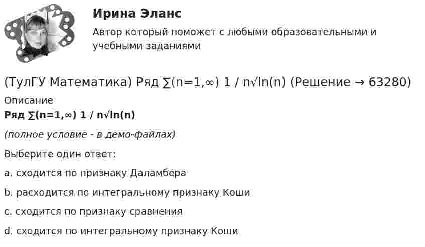     
            Описание
            Ряд ∑(n=1,∞) 1 / n√ln(n)(полное условие - в демо-файлах)Выберите один ответ:a. сходится по признаку Даламбераb. расходится по интегральному признаку Кошиc. сходится по признаку сравненияd. сходится по интегральному признаку Коши   
            
            
            (ТулГУ Математика) Ряд ∑(n=1,∞) ((1+2n)/n)ⁿ(ТулГУ Математика) Ряд ∑(n=1,∞) 1 / n√ln(n)(ТулГУ Математика) Ряд ∑(n=1,∞) a ·qⁿ сходится(ТулГУ Математика) Ряд ∑(n=1,∞) n³/(n+1)!(ТулГУ Математика) Ряд ∑(n=5,∞) n! (x+2)ⁿ(ТулГУ Математика) Связь между криволинейными интегралами первого и второго рода можно записать в виде:(ТулГУ Математика) Связь между криволинейными интегралами первого и второго рода на плоскости можно записать в виде:(ТулГУ Математика) Решить уравнение y`` – 2y` + 2y = 2x. Найти сумму коэффициентов многочлена, являющегося частным решением неоднородного уравнения.(ТулГУ Математика) Решить уравнение y′′ – 2y′ + y = 2e ͯ . Указать степень многочлена, входящего в частное решение неоднородного уравнения.(ТулГУ Математика) Решить уравнение y`` + 4y = 0, если y(0) = 0, y`(0) = 2. Найти наибольшее значение, которое может принимать решение.(ТулГУ Математика) Решить уравнение:  y` – y ctgx = – x²sin³x / y²,  если y(π/2) = – π/2. Вычислить y(π/6).(ТулГУ Математика) Решить уравнение:  y` – y tgx = – y² cosx,  если y(0) = 1. Вычислить y(π).(ТулГУ Математика) Ротор векторного поля a(x,y,z) может быть вычислен по одной из перечисленных ниже формул:(ТулГУ Математика) Ряд ∑(5,∞) 2^n/n!