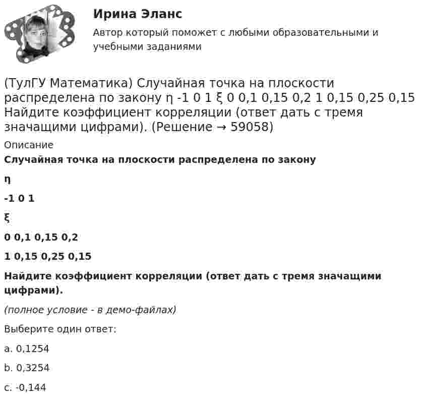     
            Описание
            Случайная точка на плоскости распределена по законуη-1        0         1ξ0         0,1      0,15    0,21         0,15    0,25    0,15 Найдите коэффициент корреляции (ответ дать с тремя значащими цифрами).(полное условие - в демо-файлах)Выберите один ответ:a. 0,1254b. 0,3254c. -0,144   
            
            
            (ТулГУ Математика) Сколько плоскостей можно провести через три заданные точки, не лежащие на одной прямой?(ТулГУ Математика) Случайная точка на плоскости распределена по закону  η  -1        0         1  ξ  0         0,1      0,15    0,2  1         0,15    0,25    0,15   Найдите коэффициент корреляции (ответ дать с тремя значащими цифрами).(ТулГУ Математика) Соотношение Ax = λx эквивалентно соотношению:(ТулГУ Математика) Среди приведенных ниже уравнений выберите те, которые следует решать с помощью замены(ТулГУ Математика) Среди приведенных ниже уравнений выберите те, которые являются линейными дифференциальными уравнениями первого порядка.(ТулГУ Математика) Теорема умножения вероятностей для трех событий:  P(ABC) = P(A) P(B) P(C)(ТулГУ Математика) Точка движется прямолинейно по закону s = – (t – 2)³/3 + 4t + 3 . Найти максимальное значение скорости точки на отрезке [0; 4].(ТулГУ Математика) Ряд ∑(n=1,∞) ((1+2n)/n)ⁿ(ТулГУ Математика) Ряд ∑(n=1,∞) 1 / n√ln(n)(ТулГУ Математика) Ряд ∑(n=1,∞) a ·qⁿ сходится(ТулГУ Математика) Ряд ∑(n=1,∞) n³/(n+1)!(ТулГУ Математика) Ряд ∑(n=5,∞) n! (x+2)ⁿ(ТулГУ Математика) Связь между криволинейными интегралами первого и второго рода можно записать в виде:(ТулГУ Математика) Связь между криволинейными интегралами первого и второго рода на плоскости можно записать в виде: