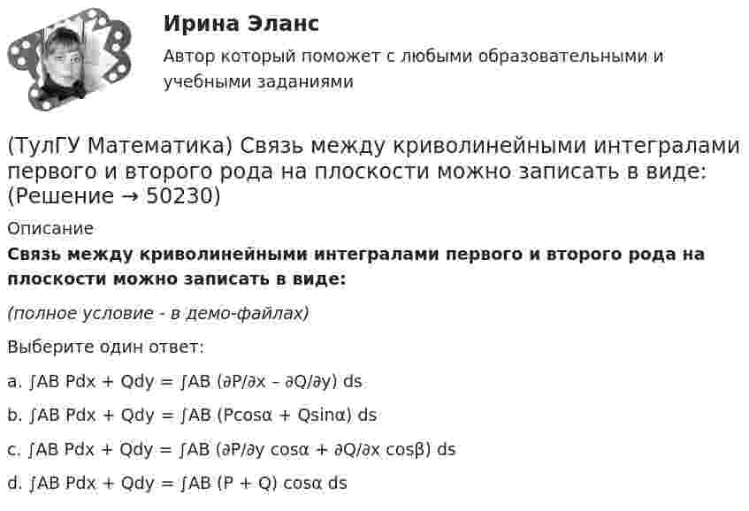     
            Описание
            Связь между криволинейными интегралами первого и второго рода на плоскости можно записать в виде:(полное условие - в демо-файлах)Выберите один ответ:a. ∫AB Pdx + Qdy = ∫AB (∂P/∂x – ∂Q/∂y) ds b. ∫AB Pdx + Qdy = ∫AB (Pcosα + Qsinα) ds c. ∫AB Pdx + Qdy = ∫AB (∂P/∂y cosα + ∂Q/∂x cosβ) ds d. ∫AB Pdx + Qdy = ∫AB (P + Q) cosα ds   
            
            
            (ТулГУ Математика) Связь между криволинейными интегралами первого и второго рода можно записать в виде:(ТулГУ Математика) Связь между криволинейными интегралами первого и второго рода на плоскости можно записать в виде:(ТулГУ Математика) Сколько линейно независимых решений необходимо найти, чтобы написать общее решение линейного дифференциального уравнения y``` + p₁y`` + p₂y` + p₃y = 0 .(ТулГУ Математика) Сколько плоскостей можно провести через три заданные точки, не лежащие на одной прямой?(ТулГУ Математика) Случайная точка на плоскости распределена по закону  η  -1        0         1  ξ  0         0,1      0,15    0,2  1         0,15    0,25    0,15   Найдите коэффициент корреляции (ответ дать с тремя значащими цифрами).(ТулГУ Математика) Соотношение Ax = λx эквивалентно соотношению:(ТулГУ Математика) Среди приведенных ниже уравнений выберите те, которые следует решать с помощью замены(ТулГУ Математика) Ротор векторного поля a(x,y,z) может быть вычислен по одной из перечисленных ниже формул:(ТулГУ Математика) Ряд ∑(5,∞) 2^n/n!(ТулГУ Математика) Ряд ∑(n=1,∞) 1/(1 + x²ⁿ)(ТулГУ Математика) Ряд ∑(n=1,∞) ((1+2n)/n)ⁿ(ТулГУ Математика) Ряд ∑(n=1,∞) 1 / n√ln(n)(ТулГУ Математика) Ряд ∑(n=1,∞) a ·qⁿ сходится(ТулГУ Математика) Ряд ∑(n=1,∞) n³/(n+1)!