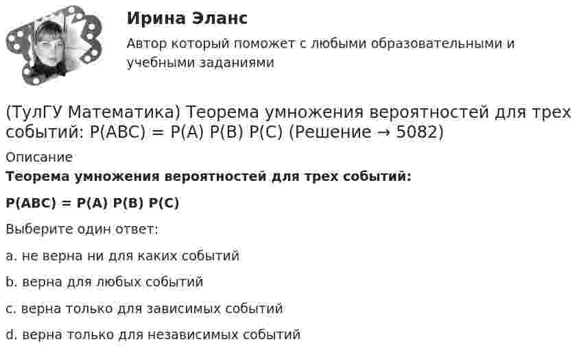      
          Описание
          Теорема умножения вероятностей для трех событий:P(ABC) = P(A) P(B) P(C)Выберите один ответ:a. не верна ни для каких событийb. верна для любых событийc. верна только для зависимых событийd. верна только для независимых событий  
            
            
            (ТулГУ Математика) Среди приведенных ниже уравнений выберите те, которые являются линейными дифференциальными уравнениями первого порядка.(ТулГУ Математика) Теорема умножения вероятностей для трех событий:  P(ABC) = P(A) P(B) P(C)(ТулГУ Математика) Точка движется прямолинейно по закону s = – (t – 2)³/3 + 4t + 3 . Найти максимальное значение скорости точки на отрезке [0; 4].(ТулГУ Математика) Укажите середину интервала возрастания функции y = (x+1) / (x²+3) .(ТулГУ Математика) Указать несобственный интеграл, который сходится при m > -2:(ТулГУ Математика) Утверждение «опоздает (автобус) ⊃ уволят с работы (рабочий)» означает:(ТулГУ Математика) Функция F(x) называется первообразной для функции f(x) на интервале (a,b) , если:(ТулГУ Математика) Ряд ∑(n=5,∞) n! (x+2)ⁿ(ТулГУ Математика) Связь между криволинейными интегралами первого и второго рода можно записать в виде:(ТулГУ Математика) Связь между криволинейными интегралами первого и второго рода на плоскости можно записать в виде:(ТулГУ Математика) Сколько линейно независимых решений необходимо найти, чтобы написать общее решение линейного дифференциального уравнения y``` + p₁y`` + p₂y` + p₃y = 0 .(ТулГУ Математика) Сколько плоскостей можно провести через три заданные точки, не лежащие на одной прямой?(ТулГУ Математика) Случайная точка на плоскости распределена по закону  η  -1        0         1  ξ  0         0,1      0,15    0,2  1         0,15    0,25    0,15   Найдите коэффициент корреляции (ответ дать с тремя значащими цифрами).(ТулГУ Математика) Соотношение Ax = λx эквивалентно соотношению: